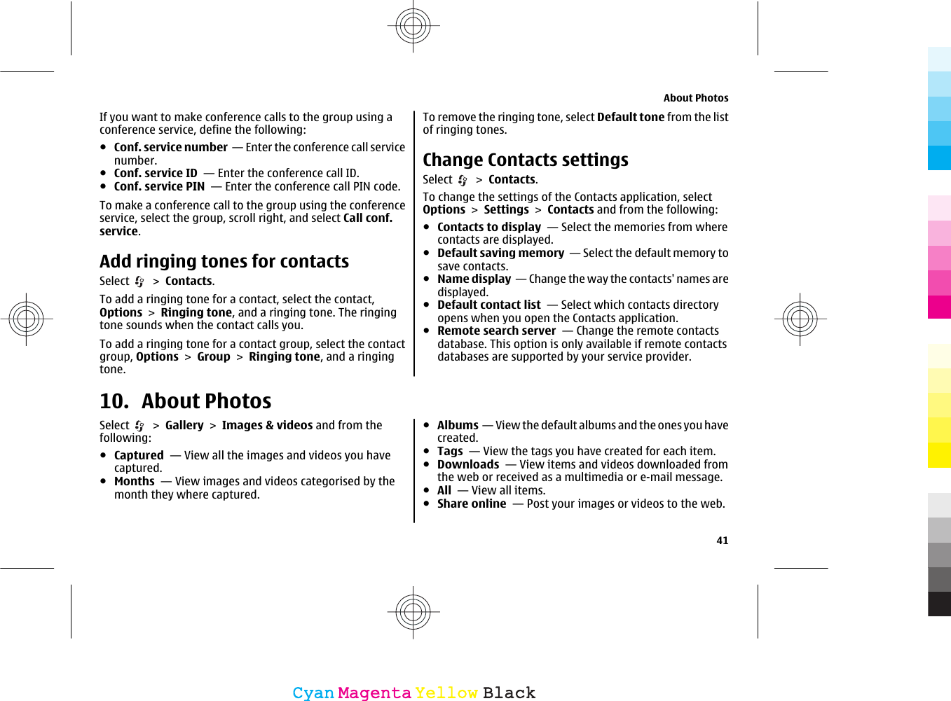 If you want to make conference calls to the group using aconference service, define the following:●Conf. service number  — Enter the conference call servicenumber.●Conf. service ID  — Enter the conference call ID.●Conf. service PIN  — Enter the conference call PIN code.To make a conference call to the group using the conferenceservice, select the group, scroll right, and select Call conf.service.Add ringing tones for contactsSelect   &gt; Contacts.To add a ringing tone for a contact, select the contact,Options &gt; Ringing tone, and a ringing tone. The ringingtone sounds when the contact calls you.To add a ringing tone for a contact group, select the contactgroup, Options &gt; Group &gt; Ringing tone, and a ringingtone.To remove the ringing tone, select Default tone from the listof ringing tones.Change Contacts settingsSelect   &gt; Contacts.To change the settings of the Contacts application, selectOptions &gt; Settings &gt; Contacts and from the following:●Contacts to display  — Select the memories from wherecontacts are displayed.●Default saving memory  — Select the default memory tosave contacts.●Name display  — Change the way the contacts&apos; names aredisplayed.●Default contact list  — Select which contacts directoryopens when you open the Contacts application.●Remote search server  — Change the remote contactsdatabase. This option is only available if remote contactsdatabases are supported by your service provider.10. About PhotosSelect   &gt; Gallery &gt; Images &amp; videos and from thefollowing:●Captured  — View all the images and videos you havecaptured.●Months  — View images and videos categorised by themonth they where captured.●Albums  — View the default albums and the ones you havecreated.●Tags  — View the tags you have created for each item.●Downloads  — View items and videos downloaded fromthe web or received as a multimedia or e-mail message.●All  — View all items.●Share online  — Post your images or videos to the web.About Photos41CyanCyanMagentaMagentaYellowYellowBlackBlack