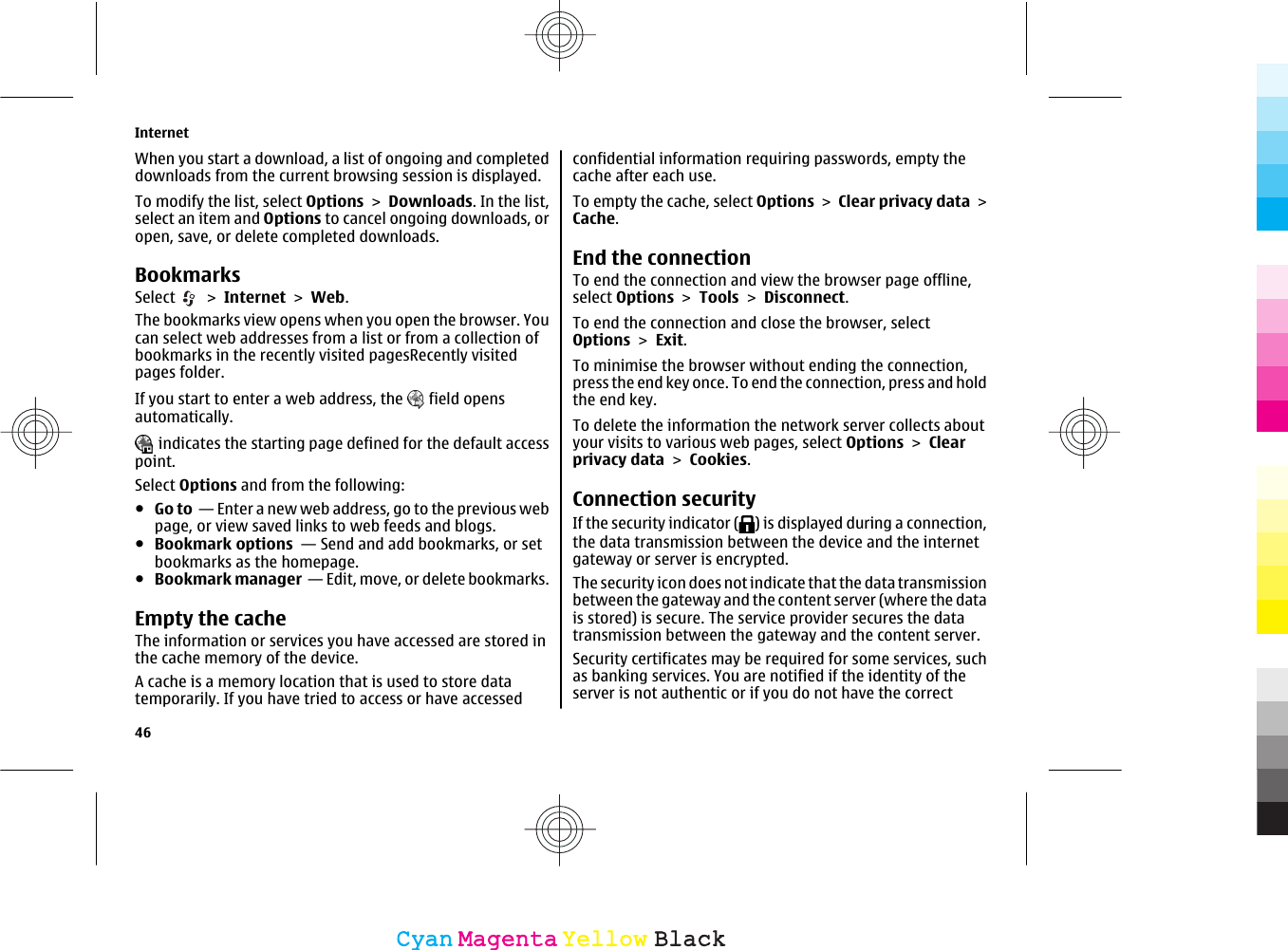 When you start a download, a list of ongoing and completeddownloads from the current browsing session is displayed.To modify the list, select Options &gt; Downloads. In the list,select an item and Options to cancel ongoing downloads, oropen, save, or delete completed downloads.BookmarksSelect   &gt; Internet &gt; Web.The bookmarks view opens when you open the browser. Youcan select web addresses from a list or from a collection ofbookmarks in the recently visited pagesRecently visitedpages folder.If you start to enter a web address, the   field opensautomatically. indicates the starting page defined for the default accesspoint.Select Options and from the following:●Go to  — Enter a new web address, go to the previous webpage, or view saved links to web feeds and blogs.●Bookmark options  — Send and add bookmarks, or setbookmarks as the homepage.●Bookmark manager  — Edit, move, or delete bookmarks.Empty the cacheThe information or services you have accessed are stored inthe cache memory of the device.A cache is a memory location that is used to store datatemporarily. If you have tried to access or have accessedconfidential information requiring passwords, empty thecache after each use.To empty the cache, select Options &gt; Clear privacy data &gt;Cache.End the connectionTo end the connection and view the browser page offline,select Options &gt; Tools &gt; Disconnect.To end the connection and close the browser, selectOptions &gt; Exit.To minimise the browser without ending the connection,press the end key once. To end the connection, press and holdthe end key.To delete the information the network server collects aboutyour visits to various web pages, select Options &gt; Clearprivacy data &gt; Cookies.Connection securityIf the security indicator ( ) is displayed during a connection,the data transmission between the device and the internetgateway or server is encrypted.The security icon does not indicate that the data transmissionbetween the gateway and the content server (where the datais stored) is secure. The service provider secures the datatransmission between the gateway and the content server.Security certificates may be required for some services, suchas banking services. You are notified if the identity of theserver is not authentic or if you do not have the correctInternet46CyanCyanMagentaMagentaYellowYellowBlackBlack