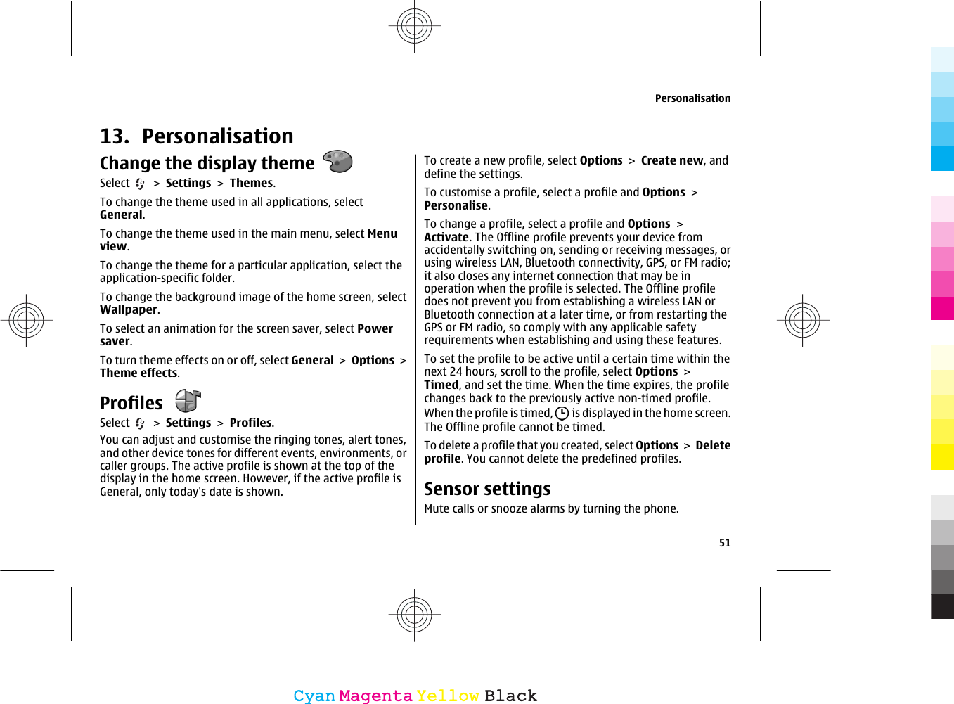 13. PersonalisationChange the display themeSelect   &gt; Settings &gt; Themes.To change the theme used in all applications, selectGeneral.To change the theme used in the main menu, select Menuview.To change the theme for a particular application, select theapplication-specific folder.To change the background image of the home screen, selectWallpaper.To select an animation for the screen saver, select Powersaver.To turn theme effects on or off, select General &gt; Options &gt;Theme effects.Profiles Select   &gt; Settings &gt; Profiles.You can adjust and customise the ringing tones, alert tones,and other device tones for different events, environments, orcaller groups. The active profile is shown at the top of thedisplay in the home screen. However, if the active profile isGeneral, only today&apos;s date is shown.To create a new profile, select Options &gt; Create new, anddefine the settings.To customise a profile, select a profile and Options &gt;Personalise.To change a profile, select a profile and Options &gt;Activate. The Offline profile prevents your device fromaccidentally switching on, sending or receiving messages, orusing wireless LAN, Bluetooth connectivity, GPS, or FM radio;it also closes any internet connection that may be inoperation when the profile is selected. The Offline profiledoes not prevent you from establishing a wireless LAN orBluetooth connection at a later time, or from restarting theGPS or FM radio, so comply with any applicable safetyrequirements when establishing and using these features.To set the profile to be active until a certain time within thenext 24 hours, scroll to the profile, select Options &gt;Timed, and set the time. When the time expires, the profilechanges back to the previously active non-timed profile.When the profile is timed,   is displayed in the home screen.The Offline profile cannot be timed.To delete a profile that you created, select Options &gt; Deleteprofile. You cannot delete the predefined profiles.Sensor settingsMute calls or snooze alarms by turning the phone.Personalisation51CyanCyanMagentaMagentaYellowYellowBlackBlack