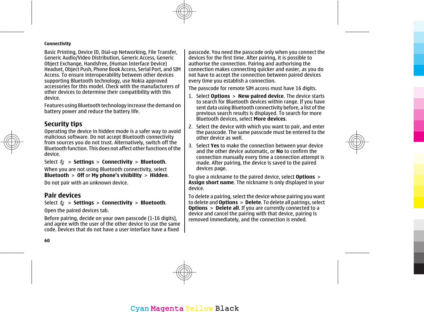 Basic Printing, Device ID, Dial-up Networking, File Transfer,Generic Audio/Video Distribution, Generic Access, GenericObject Exchange, Handsfree, (Human Interface Device)Headset, Object Push, Phone Book Access, Serial Port, and SIMAccess. To ensure interoperability between other devicessupporting Bluetooth technology, use Nokia approvedaccessories for this model. Check with the manufacturers ofother devices to determine their compatibility with thisdevice.Features using Bluetooth technology increase the demand onbattery power and reduce the battery life.Security tipsOperating the device in hidden mode is a safer way to avoidmalicious software. Do not accept Bluetooth connectivityfrom sources you do not trust. Alternatively, switch off theBluetooth function. This does not affect other functions of thedevice.Select   &gt; Settings &gt; Connectivity &gt; Bluetooth.When you are not using Bluetooth connectivity, selectBluetooth &gt; Off or My phone&apos;s visibility &gt; Hidden.Do not pair with an unknown device.Pair devicesSelect   &gt; Settings &gt; Connectivity &gt; Bluetooth.Open the paired devices tab.Before pairing, decide on your own passcode (1-16 digits),and agree with the user of the other device to use the samecode. Devices that do not have a user interface have a fixedpasscode. You need the passcode only when you connect thedevices for the first time. After pairing, it is possible toauthorise the connection. Pairing and authorising theconnection makes connecting quicker and easier, as you donot have to accept the connection between paired devicesevery time you establish a connection.The passcode for remote SIM access must have 16 digits.1. Select Options &gt; New paired device. The device startsto search for Bluetooth devices within range. If you havesent data using Bluetooth connectivity before, a list of theprevious search results is displayed. To search for moreBluetooth devices, select More devices.2. Select the device with which you want to pair, and enterthe passcode. The same passcode must be entered to theother device as well.3. Select Yes to make the connection between your deviceand the other device automatic, or No to confirm theconnection manually every time a connection attempt ismade. After pairing, the device is saved to the paireddevices page.To give a nickname to the paired device, select Options &gt;Assign short name. The nickname is only displayed in yourdevice.To delete a pairing, select the device whose pairing you wantto delete and Options &gt; Delete. To delete all pairings, selectOptions &gt; Delete all. If you are currently connected to adevice and cancel the pairing with that device, pairing isremoved immediately, and the connection is ended.Connectivity60CyanCyanMagentaMagentaYellowYellowBlackBlack