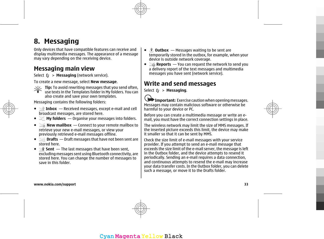 8. MessagingOnly devices that have compatible features can receive anddisplay multimedia messages. The appearance of a messagemay vary depending on the receiving device.Messaging main viewSelect   &gt; Messaging (network service).To create a new message, select New message.Tip: To avoid rewriting messages that you send often,use texts in the Templates folder in My folders. You canalso create and save your own templates.Messaging contains the following folders:● Inbox  — Received messages, except e-mail and cellbroadcast messages, are stored here.● My folders  — Organise your messages into folders.● New mailbox  — Connect to your remote mailbox toretrieve your new e-mail messages, or view yourpreviously retrieved e-mail messages offline.● Drafts  — Draft messages that have not been sent arestored here.● Sent  — The last messages that have been sent,excluding messages sent using Bluetooth connectivity, arestored here. You can change the number of messages tosave in this folder.● Outbox  — Messages waiting to be sent aretemporarily stored in the outbox, for example, when yourdevice is outside network coverage.● Reports  — You can request the network to send youa delivery report of the text messages and multimediamessages you have sent (network service).Write and send messagesSelect   &gt; Messaging.Important:  Exercise caution when opening messages.Messages may contain malicious software or otherwise beharmful to your device or PC.Before you can create a multimedia message or write an e-mail, you must have the correct connection settings in place.The wireless network may limit the size of MMS messages. Ifthe inserted picture exceeds this limit, the device may makeit smaller so that it can be sent by MMS.Check the size limit of e-mail messages with your serviceprovider. If you attempt to send an e-mail message thatexceeds the size limit of the e-mail server, the message is leftin the Outbox folder, and the device attempts to resend itperiodically. Sending an e-mail requires a data connection,and continuous attempts to resend the e-mail may increaseyour data transfer costs. In the Outbox folder, you can deletesuch a message, or move it to the Drafts folder.www.nokia.com/support 33CyanCyanMagentaMagentaYellowYellowBlackBlack