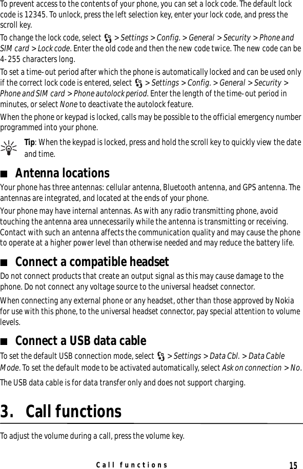 15Call functionsTo prevent access to the contents of your phone, you can set a lock code. The default lock code is 12345. To unlock, press the left selection key, enter your lock code, and press the scroll key.To change the lock code, select  &gt; Settings &gt; Config. &gt; General &gt; Security &gt; Phone and SIM card &gt; Lock code. Enter the old code and then the new code twice. The new code can be 4-255 characters long.To set a time-out period after which the phone is automatically locked and can be used only if the correct lock code is entered, select  &gt; Settings &gt; Config. &gt; General &gt; Security &gt; Phone and SIM card &gt; Phone autolock period. Enter the length of the time-out period in minutes, or select None to deactivate the autolock feature.When the phone or keypad is locked, calls may be possible to the official emergency number programmed into your phone.Tip: When the keypad is locked, press and hold the scroll key to quickly view the date and time.■Antenna locationsYour phone has three antennas: cellular antenna, Bluetooth antenna, and GPS antenna. The antennas are integrated, and located at the ends of your phone.Your phone may have internal antennas. As with any radio transmitting phone, avoid touching the antenna area unnecessarily while the antenna is transmitting or receiving. Contact with such an antenna affects the communication quality and may cause the phone to operate at a higher power level than otherwise needed and may reduce the battery life.■Connect a compatible headsetDo not connect products that create an output signal as this may cause damage to the phone. Do not connect any voltage source to the universal headset connector.When connecting any external phone or any headset, other than those approved by Nokia for use with this phone, to the universal headset connector, pay special attention to volume levels.■Connect a USB data cableTo set the default USB connection mode, select  &gt; Settings &gt; Data Cbl. &gt; Data Cable Mode. To set the default mode to be activated automatically, select Ask on connection &gt; No.The USB data cable is for data transfer only and does not support charging.3. Call functionsTo adjust the volume during a call, press the volume key.