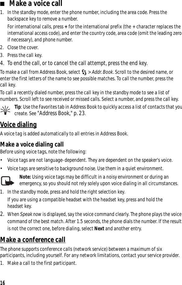 16■Make a voice call1. In the standby mode, enter the phone number, including the area code. Press the backspace key to remove a number.For international calls, press + for the international prefix (the + character replaces the international access code), and enter the country code, area code (omit the leading zero if necessary), and phone number.2. Close the cover.3. Press the call key.4. To end the call, or to cancel the call attempt, press the end key.To make a call from Address Book, select  &gt; Addr. Book. Scroll to the desired name, or enter the first letters of the name to see possible matches. To call the number, press the call key.To call a recently dialed number, press the call key in the standby mode to see a list of numbers. Scroll left to see received or missed calls. Select a number, and press the call key.Tip: Use the Favorites tab in Address Book to quickly access a list of contacts that you create. See &quot;Address Book,&quot; p. 23.Voice dialingA voice tag is added automatically to all entries in Address Book. Make a voice dialing callBefore using voice tags, note the following:• Voice tags are not language-dependent. They are dependent on the speaker&apos;s voice.• Voice tags are sensitive to background noise. Use them in a quiet environment.Note: Using voice tags may be difficult in a noisy environment or during an emergency, so you should not rely solely upon voice dialing in all circumstances.1. In the standby mode, press and hold the right selection key.If you are using a compatible headset with the headset key, press and hold the headset key.2. When Speak now is displayed, say the voice command clearly. The phone plays the voice command of the best match. After 1.5 seconds, the phone dials the number. If the result is not the correct one, before dialing, select Next and another entry.Make a conference callThe phone supports conference calls (network service) between a maximum of six participants, including yourself. For any network limitations, contact your service provider.1. Make a call to the first participant.