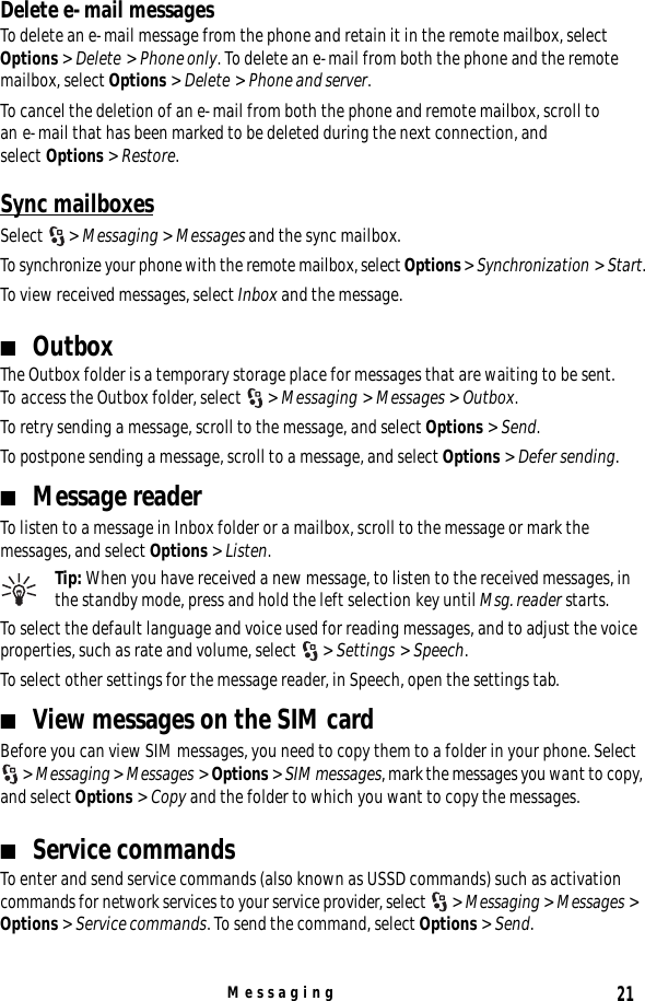 21MessagingDelete e-mail messagesTo delete an e-mail message from the phone and retain it in the remote mailbox, select Options &gt; Delete &gt; Phone only. To delete an e-mail from both the phone and the remote mailbox, select Options &gt; Delete &gt; Phone and server.To cancel the deletion of an e-mail from both the phone and remote mailbox, scroll to an e-mail that has been marked to be deleted during the next connection, and select Options &gt; Restore.Sync mailboxesSelect  &gt; Messaging &gt; Messages and the sync mailbox.To synchronize your phone with the remote mailbox, select Options &gt; Synchronization &gt; Start.To view received messages, select Inbox and the message. ■OutboxThe Outbox folder is a temporary storage place for messages that are waiting to be sent. To access the Outbox folder, select  &gt; Messaging &gt; Messages &gt; Outbox.To retry sending a message, scroll to the message, and select Options &gt; Send.To postpone sending a message, scroll to a message, and select Options &gt; Defer sending.■Message readerTo listen to a message in Inbox folder or a mailbox, scroll to the message or mark the messages, and select Options &gt; Listen.Tip: When you have received a new message, to listen to the received messages, in the standby mode, press and hold the left selection key until Msg. reader starts.To select the default language and voice used for reading messages, and to adjust the voice properties, such as rate and volume, select  &gt; Settings &gt; Speech.To select other settings for the message reader, in Speech, open the settings tab.■View messages on the SIM cardBefore you can view SIM messages, you need to copy them to a folder in your phone. Select &gt; Messaging &gt; Messages &gt; Options &gt; SIM messages, mark the messages you want to copy, and select Options &gt; Copy and the folder to which you want to copy the messages.■Service commandsTo enter and send service commands (also known as USSD commands) such as activation commands for network services to your service provider, select  &gt; Messaging &gt; Messages &gt; Options &gt; Service commands. To send the command, select Options &gt; Send.