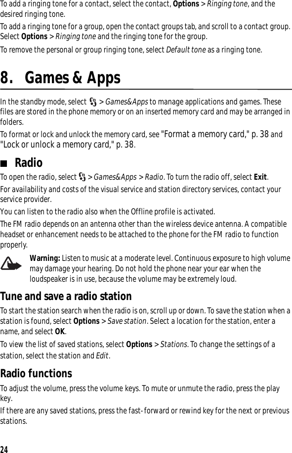 24To add a ringing tone for a contact, select the contact, Options &gt; Ringing tone, and the desired ringing tone.To add a ringing tone for a group, open the contact groups tab, and scroll to a contact group. Select Options &gt; Ringing tone and the ringing tone for the group.To remove the personal or group ringing tone, select Default tone as a ringing tone.8. Games &amp; AppsIn the standby mode, select  &gt; Games&amp;Apps to manage applications and games. These files are stored in the phone memory or on an inserted memory card and may be arranged in folders. To format or lock and unlock the memory card, see &quot;Format a memory card,&quot; p. 38 and &quot;Lock or unlock a memory card,&quot; p. 38.■RadioTo open the radio, select  &gt; Games&amp;Apps &gt; Radio. To turn the radio off, select Exit.For availability and costs of the visual service and station directory services, contact your service provider.You can listen to the radio also when the Offline profile is activated. The FM radio depends on an antenna other than the wireless device antenna. A compatible headset or enhancement needs to be attached to the phone for the FM radio to function properly. Warning: Listen to music at a moderate level. Continuous exposure to high volume may damage your hearing. Do not hold the phone near your ear when the loudspeaker is in use, because the volume may be extremely loud.Tune and save a radio stationTo start the station search when the radio is on, scroll up or down. To save the station when a station is found, select Options &gt; Save station. Select a location for the station, enter a name, and select OK.To view the list of saved stations, select Options &gt; Stations. To change the settings of a station, select the station and Edit.Radio functionsTo adjust the volume, press the volume keys. To mute or unmute the radio, press the play key. If there are any saved stations, press the fast-forward or rewind key for the next or previous stations.