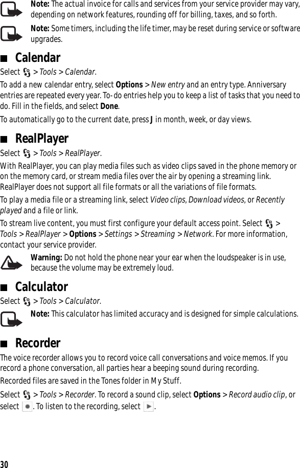 30Note: The actual invoice for calls and services from your service provider may vary, depending on network features, rounding off for billing, taxes, and so forth.Note: Some timers, including the life timer, may be reset during service or software upgrades.■CalendarSelect &gt; Tools &gt; Calendar. To add a new calendar entry, select Options &gt; New entry and an entry type. Anniversary entries are repeated every year. To-do entries help you to keep a list of tasks that you need to do. Fill in the fields, and select Done.To automatically go to the current date, press J in month, week, or day views.■RealPlayerSelect &gt; Tools &gt; RealPlayer.With RealPlayer, you can play media files such as video clips saved in the phone memory or on the memory card, or stream media files over the air by opening a streaming link. RealPlayer does not support all file formats or all the variations of file formats.To play a media file or a streaming link, select Video clips, Download videos, or Recently played and a file or link.To stream live content, you must first configure your default access point. Select  &gt; Tools &gt; RealPlayer &gt; Options &gt; Settings &gt; Streaming &gt; Network. For more information, contact your service provider.Warning: Do not hold the phone near your ear when the loudspeaker is in use, because the volume may be extremely loud.■CalculatorSelect &gt; Tools &gt; Calculator. Note: This calculator has limited accuracy and is designed for simple calculations.■RecorderThe voice recorder allows you to record voice call conversations and voice memos. If you record a phone conversation, all parties hear a beeping sound during recording.Recorded files are saved in the Tones folder in My Stuff.Select &gt; Tools &gt; Recorder. To record a sound clip, select Options &gt; Record audio clip, or select  . To listen to the recording, select .