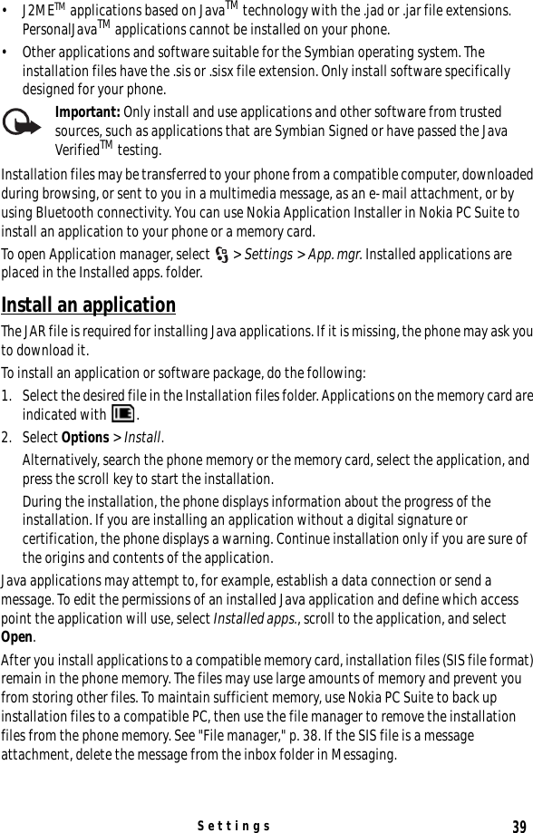 39Settings•J2METM applications based on JavaTM technology with the .jad or .jar file extensions. PersonalJavaTM applications cannot be installed on your phone.• Other applications and software suitable for the Symbian operating system. The installation files have the .sis or .sisx file extension. Only install software specifically designed for your phone.Important: Only install and use applications and other software from trusted sources, such as applications that are Symbian Signed or have passed the Java VerifiedTM testing.Installation files may be transferred to your phone from a compatible computer, downloaded during browsing, or sent to you in a multimedia message, as an e-mail attachment, or by using Bluetooth connectivity. You can use Nokia Application Installer in Nokia PC Suite to install an application to your phone or a memory card.To open Application manager, select  &gt; Settings &gt; App. mgr. Installed applications are placed in the Installed apps. folder.Install an applicationThe JAR file is required for installing Java applications. If it is missing, the phone may ask you to download it.To install an application or software package, do the following:1. Select the desired file in the Installation files folder. Applications on the memory card are indicated with  .2. Select Options &gt; Install.Alternatively, search the phone memory or the memory card, select the application, and press the scroll key to start the installation.During the installation, the phone displays information about the progress of the installation. If you are installing an application without a digital signature or certification, the phone displays a warning. Continue installation only if you are sure of the origins and contents of the application.Java applications may attempt to, for example, establish a data connection or send a message. To edit the permissions of an installed Java application and define which access point the application will use, select Installed apps., scroll to the application, and select Open.After you install applications to a compatible memory card, installation files (SIS file format) remain in the phone memory. The files may use large amounts of memory and prevent you from storing other files. To maintain sufficient memory, use Nokia PC Suite to back up installation files to a compatible PC, then use the file manager to remove the installation files from the phone memory. See &quot;File manager,&quot; p. 38. If the SIS file is a message attachment, delete the message from the inbox folder in Messaging.