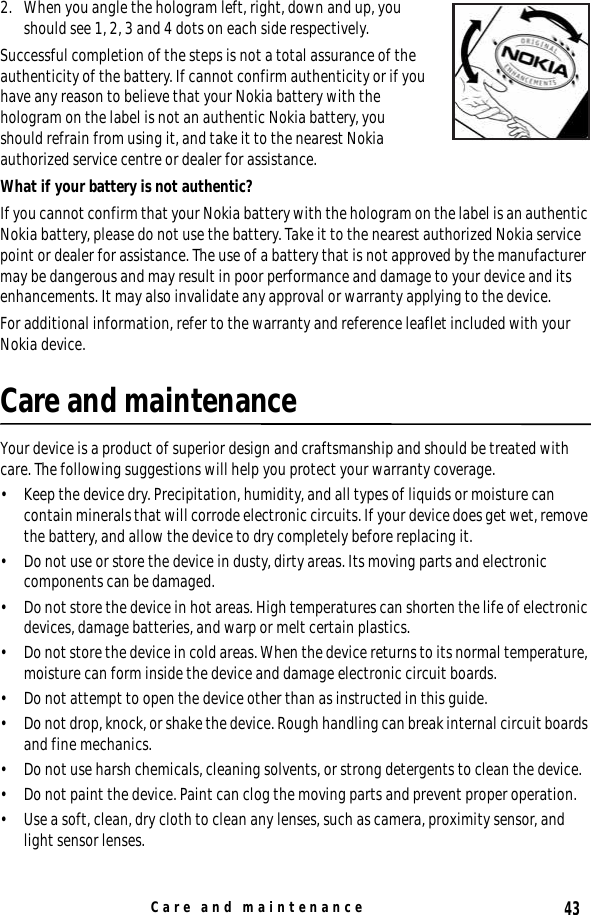 43Care and maintenance2. When you angle the hologram left, right, down and up, you should see 1, 2, 3 and 4 dots on each side respectively.Successful completion of the steps is not a total assurance of the authenticity of the battery. If cannot confirm authenticity or if you have any reason to believe that your Nokia battery with the hologram on the label is not an authentic Nokia battery, you should refrain from using it, and take it to the nearest Nokia authorized service centre or dealer for assistance.What if your battery is not authentic?If you cannot confirm that your Nokia battery with the hologram on the label is an authentic Nokia battery, please do not use the battery. Take it to the nearest authorized Nokia service point or dealer for assistance. The use of a battery that is not approved by the manufacturer may be dangerous and may result in poor performance and damage to your device and its enhancements. It may also invalidate any approval or warranty applying to the device.For additional information, refer to the warranty and reference leaflet included with your Nokia device.Care and maintenanceYour device is a product of superior design and craftsmanship and should be treated with care. The following suggestions will help you protect your warranty coverage.• Keep the device dry. Precipitation, humidity, and all types of liquids or moisture can contain minerals that will corrode electronic circuits. If your device does get wet, remove the battery, and allow the device to dry completely before replacing it.• Do not use or store the device in dusty, dirty areas. Its moving parts and electronic components can be damaged.• Do not store the device in hot areas. High temperatures can shorten the life of electronic devices, damage batteries, and warp or melt certain plastics.• Do not store the device in cold areas. When the device returns to its normal temperature, moisture can form inside the device and damage electronic circuit boards.• Do not attempt to open the device other than as instructed in this guide.• Do not drop, knock, or shake the device. Rough handling can break internal circuit boards and fine mechanics.• Do not use harsh chemicals, cleaning solvents, or strong detergents to clean the device.• Do not paint the device. Paint can clog the moving parts and prevent proper operation.• Use a soft, clean, dry cloth to clean any lenses, such as camera, proximity sensor, and light sensor lenses.