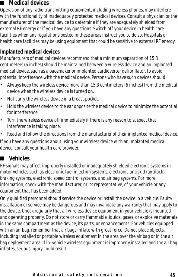 45Additional safety information■Medical devicesOperation of any radio transmitting equipment, including wireless phones, may interfere with the functionality of inadequately protected medical devices. Consult a physician or the manufacturer of the medical device to determine if they are adequately shielded from external RF energy or if you have any questions. Switch off your device in health care facilities when any regulations posted in these areas instruct you to do so. Hospitals or health care facilities may be using equipment that could be sensitive to external RF energy.Implanted medical devicesManufacturers of medical devices recommend that a minimum separation of 15.3 centimeters (6 inches) should be maintained between a wireless device and an implanted medical device, such as a pacemaker or implanted cardioverter defibrillator, to avoid potential interference with the medical device. Persons who have such devices should:• Always keep the wireless device more than 15.3 centimeters (6 inches) from the medical device when the wireless device is turned on.• Not carry the wireless device in a breast pocket.• Hold the wireless device to the ear opposite the medical device to minimize the potential for interference.• Turn the wireless device off immediately if there is any reason to suspect that interference is taking place.• Read and follow the directions from the manufacturer of their implanted medical device.If you have any questions about using your wireless device with an implanted medical device, consult your health care provider.■VehiclesRF signals may affect improperly installed or inadequately shielded electronic systems in motor vehicles such as electronic fuel injection systems, electronic antiskid (antilock) braking systems, electronic speed control systems, and air bag systems. For more information, check with the manufacturer, or its representative, of your vehicle or any equipment that has been added.Only qualified personnel should service the device or install the device in a vehicle. Faulty installation or service may be dangerous and may invalidate any warranty that may apply to the device. Check regularly that all wireless device equipment in your vehicle is mounted and operating properly. Do not store or carry flammable liquids, gases, or explosive materials in the same compartment as the device, its parts, or enhancements. For vehicles equipped with an air bag, remember that air bags inflate with great force. Do not place objects, including installed or portable wireless equipment in the area over the air bag or in the air bag deployment area. If in-vehicle wireless equipment is improperly installed and the air bag inflates, serious injury could result.