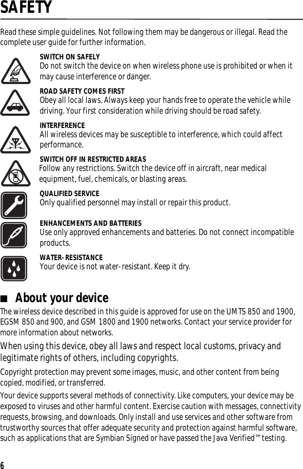 6SAFETYRead these simple guidelines. Not following them may be dangerous or illegal. Read the complete user guide for further information.SWITCH ON SAFELYDo not switch the device on when wireless phone use is prohibited or when it may cause interference or danger.ROAD SAFETY COMES FIRSTObey all local laws. Always keep your hands free to operate the vehicle while driving. Your first consideration while driving should be road safety.INTERFERENCEAll wireless devices may be susceptible to interference, which could affect performance.SWITCH OFF IN RESTRICTED AREASFollow any restrictions. Switch the device off in aircraft, near medical equipment, fuel, chemicals, or blasting areas.QUALIFIED SERVICEOnly qualified personnel may install or repair this product.ENHANCEMENTS AND BATTERIESUse only approved enhancements and batteries. Do not connect incompatible products.WATER-RESISTANCEYour device is not water-resistant. Keep it dry.■About your deviceThe wireless device described in this guide is approved for use on the UMTS 850 and 1900, EGSM 850 and 900, and GSM 1800 and 1900 networks. Contact your service provider for more information about networks.When using this device, obey all laws and respect local customs, privacy and legitimate rights of others, including copyrights.Copyright protection may prevent some images, music, and other content from being copied, modified, or transferred. Your device supports several methods of connectivity. Like computers, your device may be exposed to viruses and other harmful content. Exercise caution with messages, connectivity requests, browsing, and downloads. Only install and use services and other software from trustworthy sources that offer adequate security and protection against harmful software, such as applications that are Symbian Signed or have passed the Java Verified™ testing. 