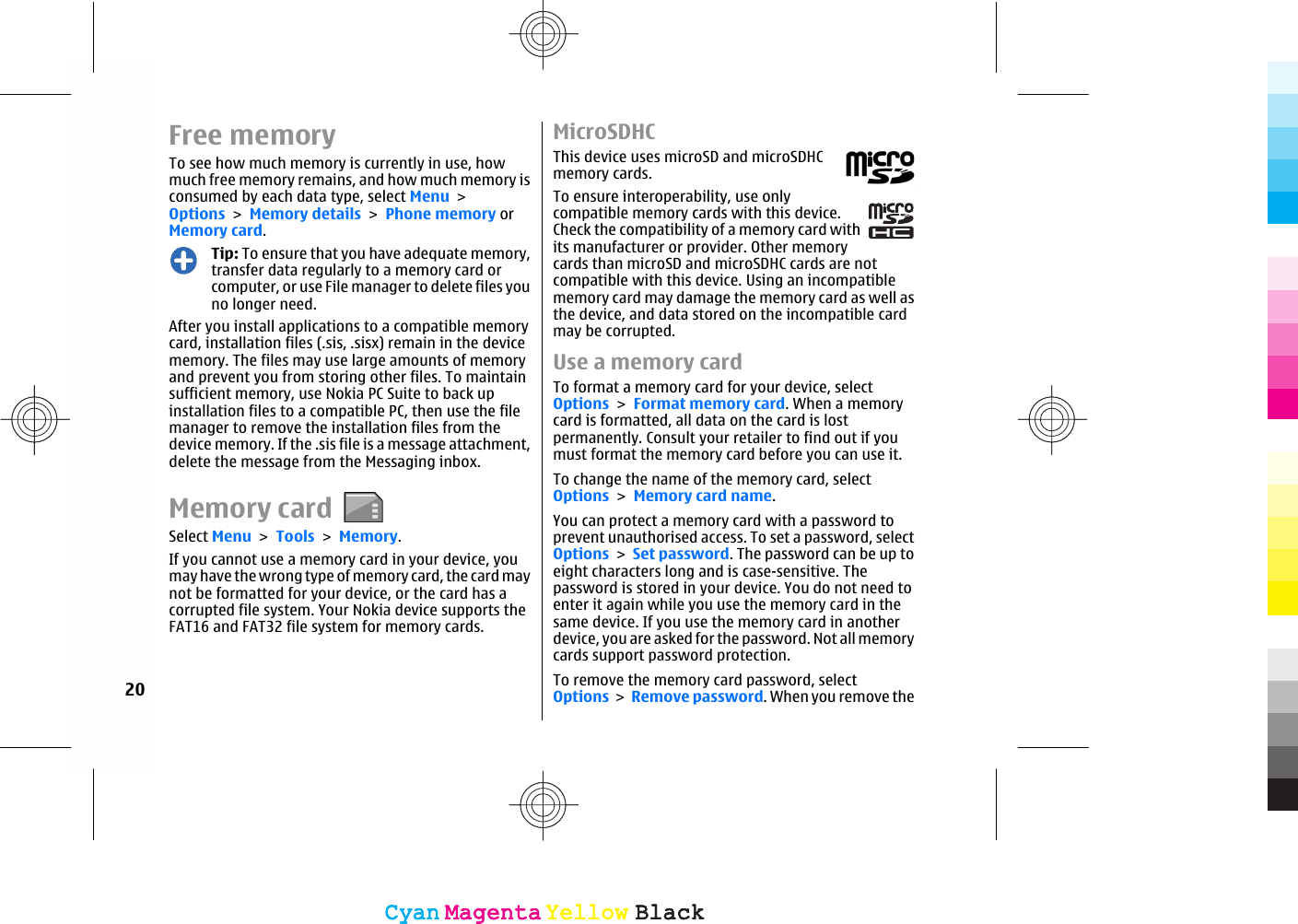 Free memoryTo see how much memory is currently in use, howmuch free memory remains, and how much memory isconsumed by each data type, select Menu &gt;Options &gt; Memory details &gt; Phone memory orMemory card.Tip: To ensure that you have adequate memory,transfer data regularly to a memory card orcomputer, or use File manager to delete files youno longer need.After you install applications to a compatible memorycard, installation files (.sis, .sisx) remain in the devicememory. The files may use large amounts of memoryand prevent you from storing other files. To maintainsufficient memory, use Nokia PC Suite to back upinstallation files to a compatible PC, then use the filemanager to remove the installation files from thedevice memory. If the .sis file is a message attachment,delete the message from the Messaging inbox.Memory cardSelect Menu &gt; Tools &gt; Memory.If you cannot use a memory card in your device, youmay have the wrong type of memory card, the card maynot be formatted for your device, or the card has acorrupted file system. Your Nokia device supports theFAT16 and FAT32 file system for memory cards.MicroSDHCThis device uses microSD and microSDHCmemory cards.To ensure interoperability, use onlycompatible memory cards with this device.Check the compatibility of a memory card withits manufacturer or provider. Other memorycards than microSD and microSDHC cards are notcompatible with this device. Using an incompatiblememory card may damage the memory card as well asthe device, and data stored on the incompatible cardmay be corrupted.Use a memory cardTo format a memory card for your device, selectOptions &gt; Format memory card. When a memorycard is formatted, all data on the card is lostpermanently. Consult your retailer to find out if youmust format the memory card before you can use it.To change the name of the memory card, selectOptions &gt; Memory card name.You can protect a memory card with a password toprevent unauthorised access. To set a password, selectOptions &gt; Set password. The password can be up toeight characters long and is case-sensitive. Thepassword is stored in your device. You do not need toenter it again while you use the memory card in thesame device. If you use the memory card in anotherdevice, you are asked for the password. Not all memorycards support password protection.To remove the memory card password, selectOptions &gt; Remove password. When you remove the20CyanCyanMagentaMagentaYellowYellowBlackBlackCyanCyanMagentaMagentaYellowYellowBlackBlack