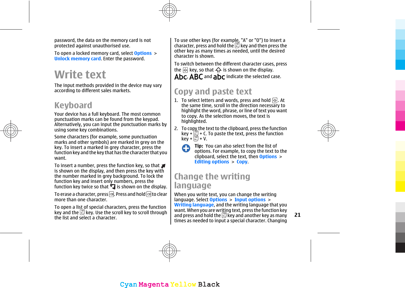 password, the data on the memory card is notprotected against unauthorised use.To open a locked memory card, select Options &gt;Unlock memory card. Enter the password.Write textThe input methods provided in the device may varyaccording to different sales markets.KeyboardYour device has a full keyboard. The most commonpunctuation marks can be found from the keypad.Alternatively, you can input the punctuation marks byusing some key combinations.Some characters (for example, some punctuationmarks and other symbols) are marked in grey on thekey. To insert a marked in grey character, press thefunction key and the key that has the character that youwant.To insert a number, press the function key, so that is shown on the display, and then press the key withthe number marked in grey background. To lock thefunction key and insert only numbers, press thefunction key twice so that   is shown on the display.To erase a character, press  . Press and hold   to clearmore than one character.To open a list of special characters, press the functionkey and the   key. Use the scroll key to scroll throughthe list and select a character.To use other keys (for example, &quot;A&quot; or &quot;O&quot;) to insert acharacter, press and hold the   key and then press theother key as many times as needed, until the desiredcharacter is shown.To switch between the different character cases, pressthe   key, so that   is shown on the display.,   and   indicate the selected case.Copy and paste text1. To select letters and words, press and hold  . Atthe same time, scroll in the direction necessary tohighlight the word, phrase, or line of text you wantto copy. As the selection moves, the text ishighlighted.2. To copy the text to the clipboard, press the functionkey +   + C. To paste the text, press the functionkey +   + V.Tip:  You can also select from the list ofoptions. For example, to copy the text to theclipboard, select the text, then Options &gt;Editing options &gt; Copy.Change the writinglanguageWhen you write text, you can change the writinglanguage. Select Options &gt; Input options &gt;Writing language, and the writing language that youwant. When you are writing text, press the function keyand press and hold the   key and another key as manytimes as needed to input a special character. Changing21CyanCyanMagentaMagentaYellowYellowBlackBlackCyanCyanMagentaMagentaYellowYellowBlackBlack