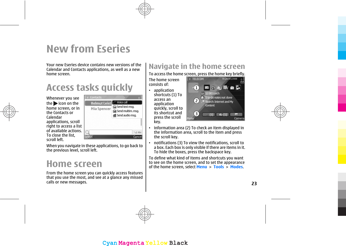 New from EseriesYour new Eseries device contains new versions of theCalendar and Contacts applications, as well as a newhome screen.Access tasks quicklyWhenever you seethe   icon on thehome screen, or inthe Contacts orCalendarapplications, scrollright to access a listof available actions.To close the list,scroll left.When you navigate in these applications, to go back tothe previous level, scroll left.Home screenFrom the home screen you can quickly access featuresthat you use the most, and see at a glance any missedcalls or new messages.Navigate in the home screenTo access the home screen, press the home key briefly.The home screenconsists of:•applicationshortcuts (1) Toaccess anapplicationquickly, scroll toits shortcut andpress the scrollkey.•information area (2) To check an item displayed inthe information area, scroll to the item and pressthe scroll key.•notifications (3) To view the notifications, scroll toa box. Each box is only visible if there are items in it.To hide the boxes, press the backspace key.To define what kind of items and shortcuts you wantto see on the home screen, and to set the appearanceof the home screen, select Menu &gt; Tools &gt; Modes.23CyanCyanMagentaMagentaYellowYellowBlackBlackCyanCyanMagentaMagentaYellowYellowBlackBlack