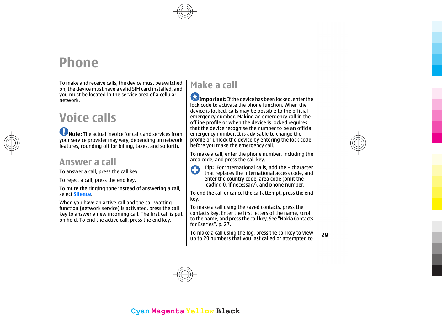 PhoneTo make and receive calls, the device must be switchedon, the device must have a valid SIM card installed, andyou must be located in the service area of a cellularnetwork.Voice callsNote: The actual invoice for calls and services fromyour service provider may vary, depending on networkfeatures, rounding off for billing, taxes, and so forth.Answer a callTo answer a call, press the call key.To reject a call, press the end key.To mute the ringing tone instead of answering a call,select Silence.When you have an active call and the call waitingfunction (network service) is activated, press the callkey to answer a new incoming call. The first call is puton hold. To end the active call, press the end key.Make a callImportant: If the device has been locked, enter thelock code to activate the phone function. When thedevice is locked, calls may be possible to the officialemergency number. Making an emergency call in theoffline profile or when the device is locked requiresthat the device recognise the number to be an officialemergency number. It is advisable to change theprofile or unlock the device by entering the lock codebefore you make the emergency call.To make a call, enter the phone number, including thearea code, and press the call key.Tip:  For international calls, add the + characterthat replaces the international access code, andenter the country code, area code (omit theleading 0, if necessary), and phone number.To end the call or cancel the call attempt, press the endkey.To make a call using the saved contacts, press thecontacts key. Enter the first letters of the name, scrollto the name, and press the call key. See &quot;Nokia Contactsfor Eseries&quot;, p. 27.To make a call using the log, press the call key to viewup to 20 numbers that you last called or attempted to 29CyanCyanMagentaMagentaYellowYellowBlackBlackCyanCyanMagentaMagentaYellowYellowBlackBlack