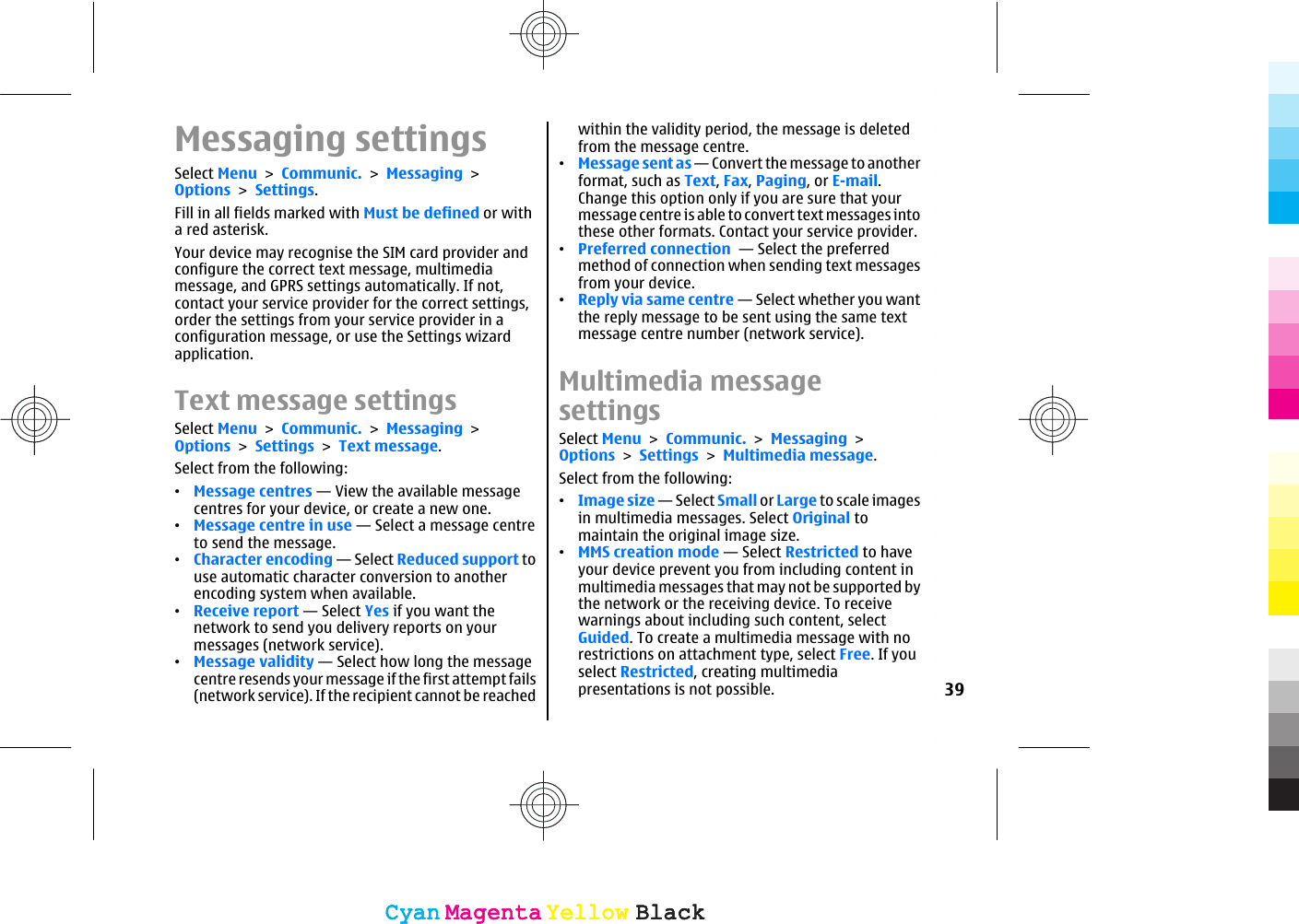 Messaging settingsSelect Menu &gt; Communic. &gt; Messaging &gt;Options &gt; Settings.Fill in all fields marked with Must be defined or witha red asterisk.Your device may recognise the SIM card provider andconfigure the correct text message, multimediamessage, and GPRS settings automatically. If not,contact your service provider for the correct settings,order the settings from your service provider in aconfiguration message, or use the Settings wizardapplication.Text message settingsSelect Menu &gt; Communic. &gt; Messaging &gt;Options &gt; Settings &gt; Text message.Select from the following:•Message centres — View the available messagecentres for your device, or create a new one.•Message centre in use — Select a message centreto send the message.•Character encoding — Select Reduced support touse automatic character conversion to anotherencoding system when available.•Receive report — Select Yes if you want thenetwork to send you delivery reports on yourmessages (network service).•Message validity — Select how long the messagecentre resends your message if the first attempt fails(network service). If the recipient cannot be reachedwithin the validity period, the message is deletedfrom the message centre.•Message sent as — Convert the message to anotherformat, such as Text, Fax, Paging, or E-mail.Change this option only if you are sure that yourmessage centre is able to convert text messages intothese other formats. Contact your service provider.•Preferred connection  — Select the preferredmethod of connection when sending text messagesfrom your device.•Reply via same centre — Select whether you wantthe reply message to be sent using the same textmessage centre number (network service).Multimedia messagesettingsSelect Menu &gt; Communic. &gt; Messaging &gt;Options &gt; Settings &gt; Multimedia message.Select from the following:•Image size — Select Small or Large to scale imagesin multimedia messages. Select Original tomaintain the original image size.•MMS creation mode — Select Restricted to haveyour device prevent you from including content inmultimedia messages that may not be supported bythe network or the receiving device. To receivewarnings about including such content, selectGuided. To create a multimedia message with norestrictions on attachment type, select Free. If youselect Restricted, creating multimediapresentations is not possible. 39CyanCyanMagentaMagentaYellowYellowBlackBlackCyanCyanMagentaMagentaYellowYellowBlackBlack