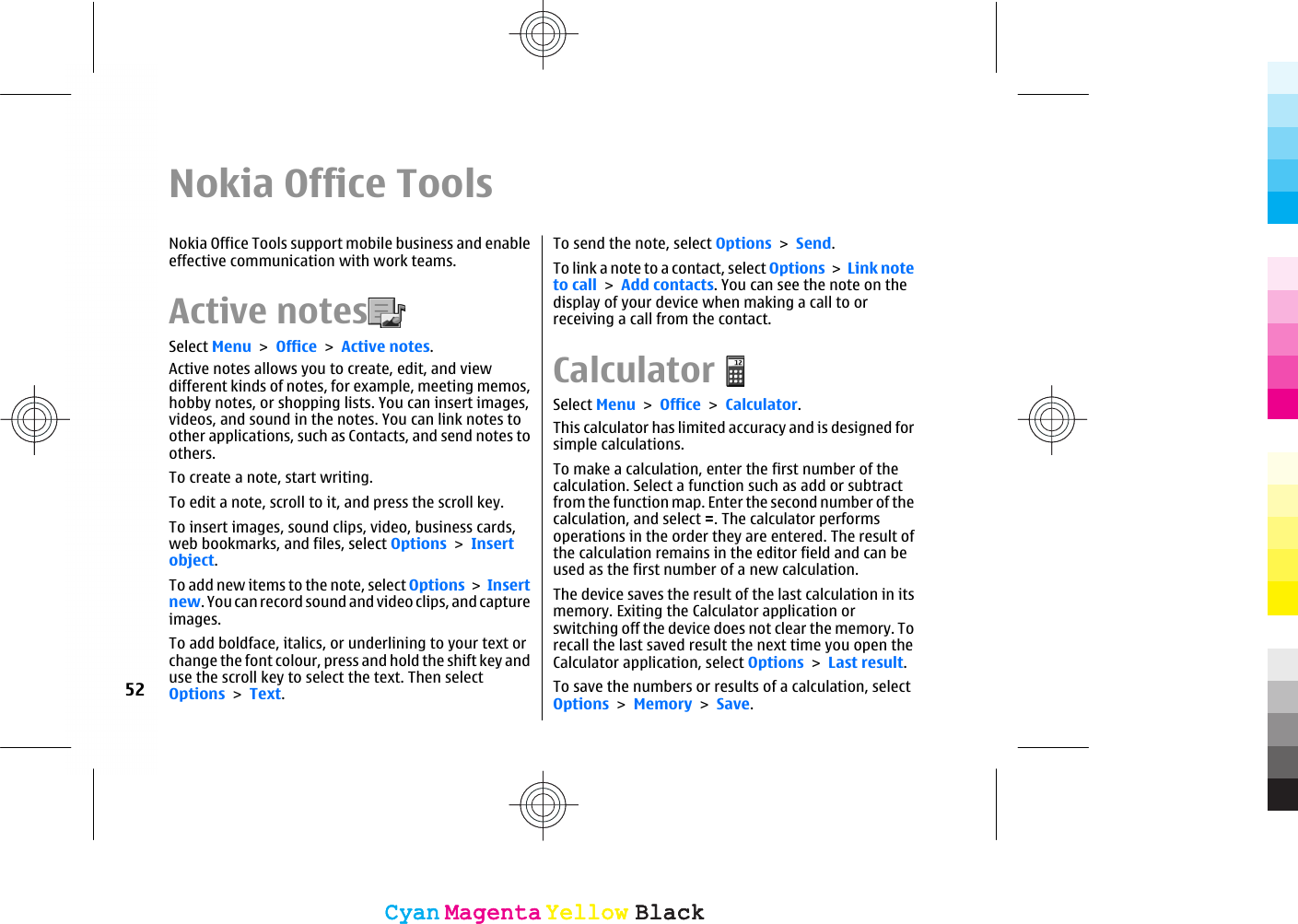 Nokia Office ToolsNokia Office Tools support mobile business and enableeffective communication with work teams.Active notes  Select Menu &gt; Office &gt; Active notes.Active notes allows you to create, edit, and viewdifferent kinds of notes, for example, meeting memos,hobby notes, or shopping lists. You can insert images,videos, and sound in the notes. You can link notes toother applications, such as Contacts, and send notes toothers.To create a note, start writing.To edit a note, scroll to it, and press the scroll key.To insert images, sound clips, video, business cards,web bookmarks, and files, select Options &gt; Insertobject.To add new items to the note, select Options &gt; Insertnew. You can record sound and video clips, and captureimages.To add boldface, italics, or underlining to your text orchange the font colour, press and hold the shift key anduse the scroll key to select the text. Then selectOptions &gt; Text.To send the note, select Options &gt; Send.To link a note to a contact, select Options &gt; Link noteto call &gt; Add contacts. You can see the note on thedisplay of your device when making a call to orreceiving a call from the contact.CalculatorSelect Menu &gt; Office &gt; Calculator.This calculator has limited accuracy and is designed forsimple calculations.To make a calculation, enter the first number of thecalculation. Select a function such as add or subtractfrom the function map. Enter the second number of thecalculation, and select =. The calculator performsoperations in the order they are entered. The result ofthe calculation remains in the editor field and can beused as the first number of a new calculation.The device saves the result of the last calculation in itsmemory. Exiting the Calculator application orswitching off the device does not clear the memory. Torecall the last saved result the next time you open theCalculator application, select Options &gt; Last result.To save the numbers or results of a calculation, selectOptions &gt; Memory &gt; Save.52CyanCyanMagentaMagentaYellowYellowBlackBlackCyanCyanMagentaMagentaYellowYellowBlackBlack