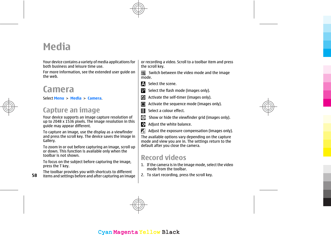 MediaYour device contains a variety of media applications forboth business and leisure time use.For more information, see the extended user guide onthe web.CameraSelect Menu &gt; Media &gt; Camera.Capture an imageYour device supports an image capture resolution ofup to 2048 x 1536 pixels. The image resolution in thisguide may appear different.To capture an image, use the display as a viewfinderand press the scroll key. The device saves the image inGallery.To zoom in or out before capturing an image, scroll upor down. This function is available only when thetoolbar is not shown.To focus on the subject before capturing the image,press the T key.The toolbar provides you with shortcuts to differentitems and settings before and after capturing an imageor recording a video. Scroll to a toolbar item and pressthe scroll key.   Switch between the video mode and the imagemode.   Select the scene.   Select the flash mode (images only).   Activate the self-timer (images only).   Activate the sequence mode (images only).   Select a colour effect.   Show or hide the viewfinder grid (images only).   Adjust the white balance.   Adjust the exposure compensation (images only).The available options vary depending on the capturemode and view you are in. The settings return to thedefault after you close the camera.Record videos1. If the camera is in the image mode, select the videomode from the toolbar.2. To start recording, press the scroll key.58CyanCyanMagentaMagentaYellowYellowBlackBlackCyanCyanMagentaMagentaYellowYellowBlackBlack