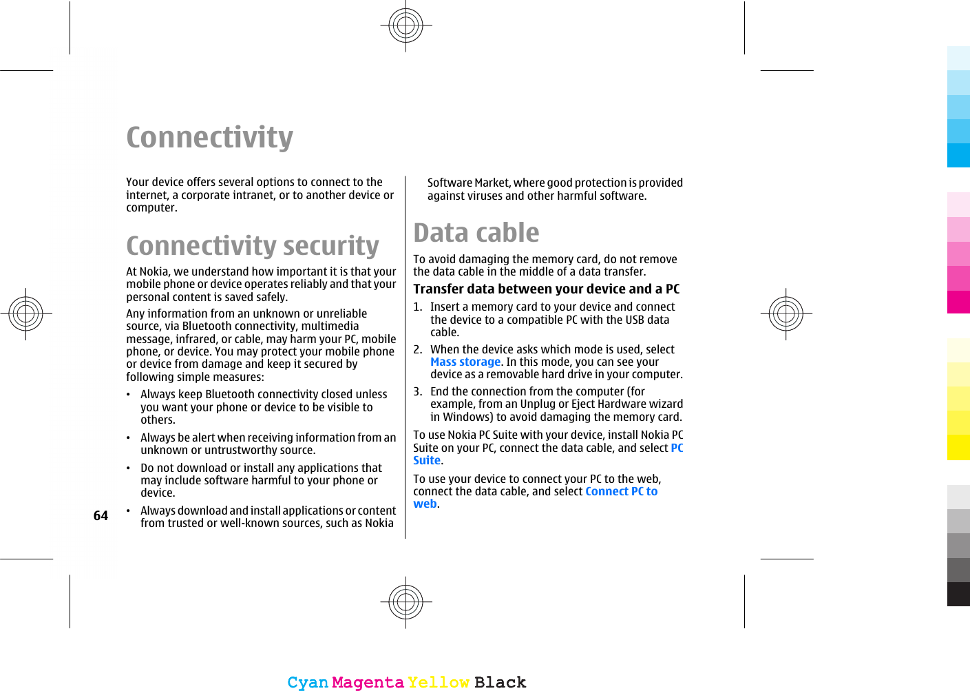 ConnectivityYour device offers several options to connect to theinternet, a corporate intranet, or to another device orcomputer.Connectivity securityAt Nokia, we understand how important it is that yourmobile phone or device operates reliably and that yourpersonal content is saved safely.Any information from an unknown or unreliablesource, via Bluetooth connectivity, multimediamessage, infrared, or cable, may harm your PC, mobilephone, or device. You may protect your mobile phoneor device from damage and keep it secured byfollowing simple measures:•Always keep Bluetooth connectivity closed unlessyou want your phone or device to be visible toothers.•Always be alert when receiving information from anunknown or untrustworthy source.•Do not download or install any applications thatmay include software harmful to your phone ordevice.•Always download and install applications or contentfrom trusted or well-known sources, such as NokiaSoftware Market, where good protection is providedagainst viruses and other harmful software.Data cableTo avoid damaging the memory card, do not removethe data cable in the middle of a data transfer.Transfer data between your device and a PC1. Insert a memory card to your device and connectthe device to a compatible PC with the USB datacable.2. When the device asks which mode is used, selectMass storage. In this mode, you can see yourdevice as a removable hard drive in your computer.3. End the connection from the computer (forexample, from an Unplug or Eject Hardware wizardin Windows) to avoid damaging the memory card.To use Nokia PC Suite with your device, install Nokia PCSuite on your PC, connect the data cable, and select PCSuite.To use your device to connect your PC to the web,connect the data cable, and select Connect PC toweb.64CyanCyanMagentaMagentaYellowYellowBlackBlackCyanCyanMagentaMagentaYellowYellowBlackBlack