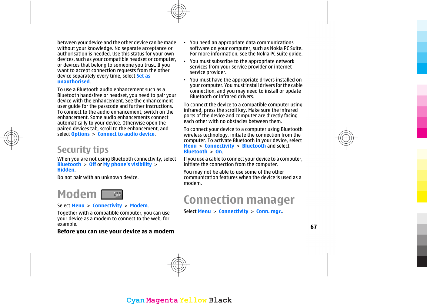 between your device and the other device can be madewithout your knowledge. No separate acceptance orauthorisation is needed. Use this status for your owndevices, such as your compatible headset or computer,or devices that belong to someone you trust. If youwant to accept connection requests from the otherdevice separately every time, select Set asunauthorised.To use a Bluetooth audio enhancement such as aBluetooth handsfree or headset, you need to pair yourdevice with the enhancement. See the enhancementuser guide for the passcode and further instructions.To connect to the audio enhancement, switch on theenhancement. Some audio enhancements connectautomatically to your device. Otherwise open thepaired devices tab, scroll to the enhancement, andselect Options &gt; Connect to audio device.Security tipsWhen you are not using Bluetooth connectivity, selectBluetooth &gt; Off or My phone&apos;s visibility &gt;Hidden.Do not pair with an unknown device.ModemSelect Menu &gt; Connectivity &gt; Modem.Together with a compatible computer, you can useyour device as a modem to connect to the web, forexample.Before you can use your device as a modem•You need an appropriate data communicationssoftware on your computer, such as Nokia PC Suite.For more information, see the Nokia PC Suite guide.•You must subscribe to the appropriate networkservices from your service provider or internetservice provider.•You must have the appropriate drivers installed onyour computer. You must install drivers for the cableconnection, and you may need to install or updateBluetooth or infrared drivers.To connect the device to a compatible computer usinginfrared, press the scroll key. Make sure the infraredports of the device and computer are directly facingeach other with no obstacles between them.To connect your device to a computer using Bluetoothwireless technology, initiate the connection from thecomputer. To activate Bluetooth in your device, selectMenu &gt; Connectivity &gt; Bluetooth and selectBluetooth &gt; On.If you use a cable to connect your device to a computer,initiate the connection from the computer.You may not be able to use some of the othercommunication features when the device is used as amodem.Connection managerSelect Menu &gt; Connectivity &gt; Conn. mgr..67CyanCyanMagentaMagentaYellowYellowBlackBlackCyanCyanMagentaMagentaYellowYellowBlackBlack