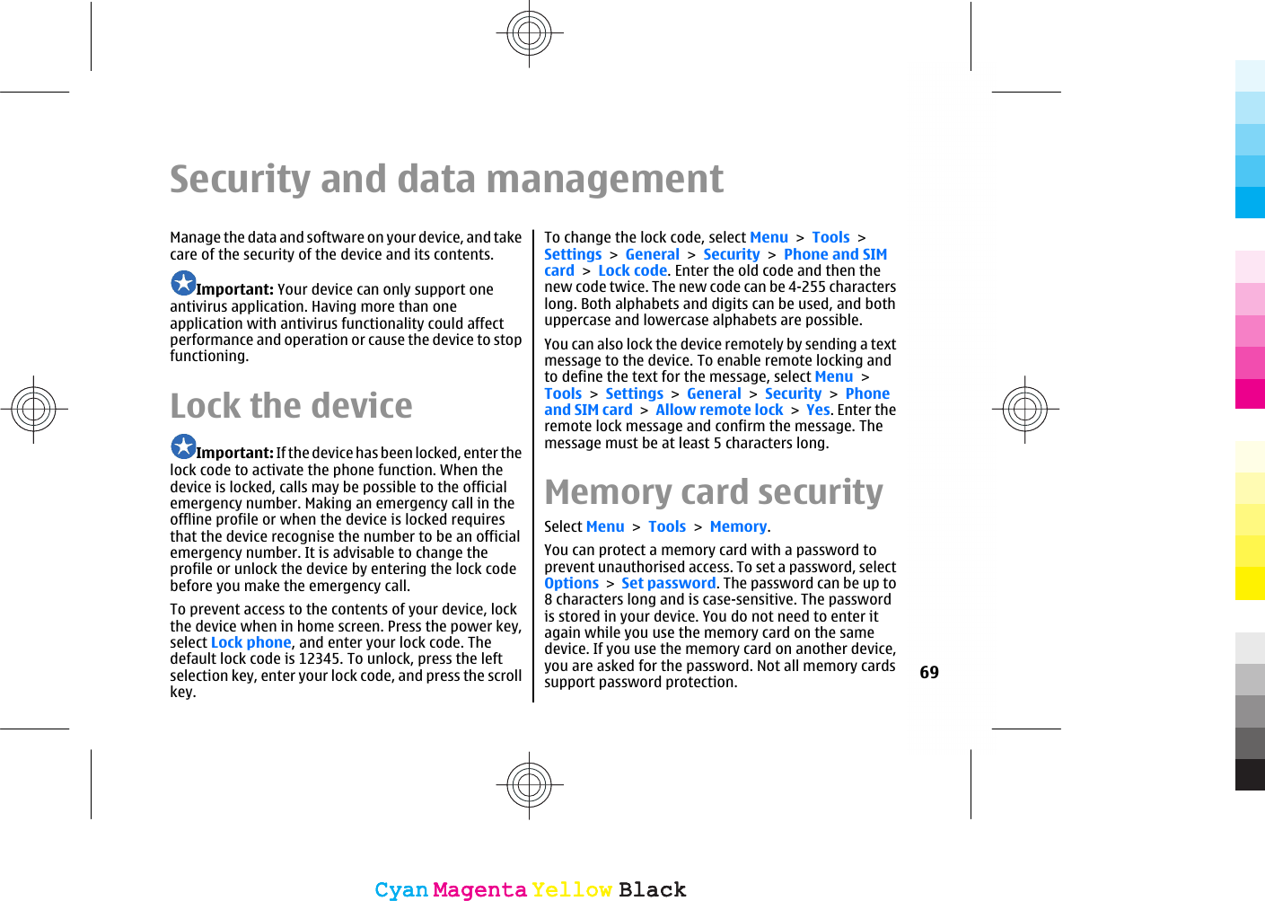 Security and data managementManage the data and software on your device, and takecare of the security of the device and its contents.Important: Your device can only support oneantivirus application. Having more than oneapplication with antivirus functionality could affectperformance and operation or cause the device to stopfunctioning.Lock the deviceImportant: If the device has been locked, enter thelock code to activate the phone function. When thedevice is locked, calls may be possible to the officialemergency number. Making an emergency call in theoffline profile or when the device is locked requiresthat the device recognise the number to be an officialemergency number. It is advisable to change theprofile or unlock the device by entering the lock codebefore you make the emergency call.To prevent access to the contents of your device, lockthe device when in home screen. Press the power key,select Lock phone, and enter your lock code. Thedefault lock code is 12345. To unlock, press the leftselection key, enter your lock code, and press the scrollkey.To change the lock code, select Menu &gt; Tools &gt;Settings &gt; General &gt; Security &gt; Phone and SIMcard &gt; Lock code. Enter the old code and then thenew code twice. The new code can be 4-255 characterslong. Both alphabets and digits can be used, and bothuppercase and lowercase alphabets are possible.You can also lock the device remotely by sending a textmessage to the device. To enable remote locking andto define the text for the message, select Menu &gt;Tools &gt; Settings &gt; General &gt; Security &gt; Phoneand SIM card &gt; Allow remote lock &gt; Yes. Enter theremote lock message and confirm the message. Themessage must be at least 5 characters long.Memory card securitySelect Menu &gt; Tools &gt; Memory.You can protect a memory card with a password toprevent unauthorised access. To set a password, selectOptions &gt; Set password. The password can be up to8 characters long and is case-sensitive. The passwordis stored in your device. You do not need to enter itagain while you use the memory card on the samedevice. If you use the memory card on another device,you are asked for the password. Not all memory cardssupport password protection. 69CyanCyanMagentaMagentaYellowYellowBlackBlackCyanCyanMagentaMagentaYellowYellowBlackBlack