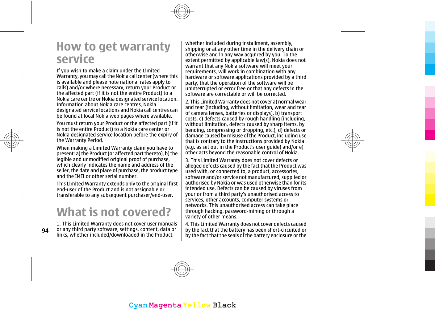 How to get warrantyserviceIf you wish to make a claim under the LimitedWarranty, you may call the Nokia call center (where thisis available and please note national rates apply tocalls) and/or where necessary, return your Product orthe affected part (if it is not the entire Product) to aNokia care centre or Nokia designated service location.Information about Nokia care centres, Nokiadesignated service locations and Nokia call centres canbe found at local Nokia web pages where available.You must return your Product or the affected part (if itis not the entire Product) to a Nokia care center orNokia designated service location before the expiry ofthe Warranty Period.When making a Limited Warranty claim you have topresent: a) the Product (or affected part thereto), b) thelegible and unmodified original proof of purchase,which clearly indicates the name and address of theseller, the date and place of purchase, the product typeand the IMEI or other serial number.This Limited Warranty extends only to the original firstend-user of the Product and is not assignable ortransferable to any subsequent purchaser/end-user.What is not covered?1. This Limited Warranty does not cover user manualsor any third party software, settings, content, data orlinks, whether included/downloaded in the Product,whether included during installment, assembly,shipping or at any other time in the delivery chain orotherwise and in any way acquired by you. To theextent permitted by applicable law(s), Nokia does notwarrant that any Nokia software will meet yourrequirements, will work in combination with anyhardware or software applications provided by a thirdparty, that the operation of the software will beuninterrupted or error free or that any defects in thesoftware are correctable or will be corrected.2. This Limited Warranty does not cover a) normal wearand tear (including, without limitation, wear and tearof camera lenses, batteries or displays), b) transportcosts, c) defects caused by rough handling (including,without limitation, defects caused by sharp items, bybending, compressing or dropping, etc.), d) defects ordamage caused by misuse of the Product, including usethat is contrary to the instructions provided by Nokia(e.g. as set out in the Product&apos;s user guide) and/or e)other acts beyond the reasonable control of Nokia.3. This Limited Warranty does not cover defects oralleged defects caused by the fact that the Product wasused with, or connected to, a product, accessories,software and/or service not manufactured, supplied orauthorised by Nokia or was used otherwise than for itsintended use. Defects can be caused by viruses fromyour or from a third party&apos;s unauthorised access toservices, other accounts, computer systems ornetworks. This unauthorised access can take placethrough hacking, password-mining or through avariety of other means.4. This Limited Warranty does not cover defects causedby the fact that the battery has been short-circuited orby the fact that the seals of the battery enclosure or the94CyanCyanMagentaMagentaYellowYellowBlackBlackCyanCyanMagentaMagentaYellowYellowBlackBlack