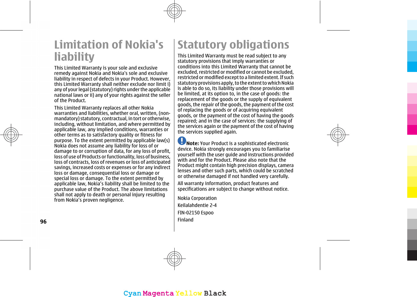 Limitation of Nokia&apos;sliabilityThis Limited Warranty is your sole and exclusiveremedy against Nokia and Nokia&apos;s sole and exclusiveliability in respect of defects in your Product. However,this Limited Warranty shall neither exclude nor limit i)any of your legal (statutory) rights under the applicablenational laws or ii) any of your rights against the sellerof the Product.This Limited Warranty replaces all other Nokiawarranties and liabilities, whether oral, written, (non-mandatory) statutory, contractual, in tort or otherwise,including, without limitation, and where permitted byapplicable law, any implied conditions, warranties orother terms as to satisfactory quality or fitness forpurpose. To the extent permitted by applicable law(s)Nokia does not assume any liability for loss of ordamage to or corruption of data, for any loss of profit,loss of use of Products or functionality, loss of business,loss of contracts, loss of revenues or loss of anticipatedsavings, increased costs or expenses or for any indirectloss or damage, consequential loss or damage orspecial loss or damage. To the extent permitted byapplicable law, Nokia’s liability shall be limited to thepurchase value of the Product. The above limitationsshall not apply to death or personal injury resultingfrom Nokia’s proven negligence.Statutory obligationsThis Limited Warranty must be read subject to anystatutory provisions that imply warranties orconditions into this Limited Warranty that cannot beexcluded, restricted or modified or cannot be excluded,restricted or modified except to a limited extent. If suchstatutory provisions apply, to the extent to which Nokiais able to do so, its liability under those provisions willbe limited, at its option to, in the case of goods: thereplacement of the goods or the supply of equivalentgoods, the repair of the goods, the payment of the costof replacing the goods or of acquiring equivalentgoods, or the payment of the cost of having the goodsrepaired; and in the case of services: the supplying ofthe services again or the payment of the cost of havingthe services supplied again.Note: Your Product is a sophisticated electronicdevice. Nokia strongly encourages you to familiariseyourself with the user guide and instructions providedwith and for the Product. Please also note that theProduct might contain high precision displays, cameralenses and other such parts, which could be scratchedor otherwise damaged if not handled very carefully.All warranty information, product features andspecifications are subject to change without notice.Nokia CorporationKeilalahdentie 2-4FIN-02150 EspooFinland96CyanCyanMagentaMagentaYellowYellowBlackBlackCyanCyanMagentaMagentaYellowYellowBlackBlack