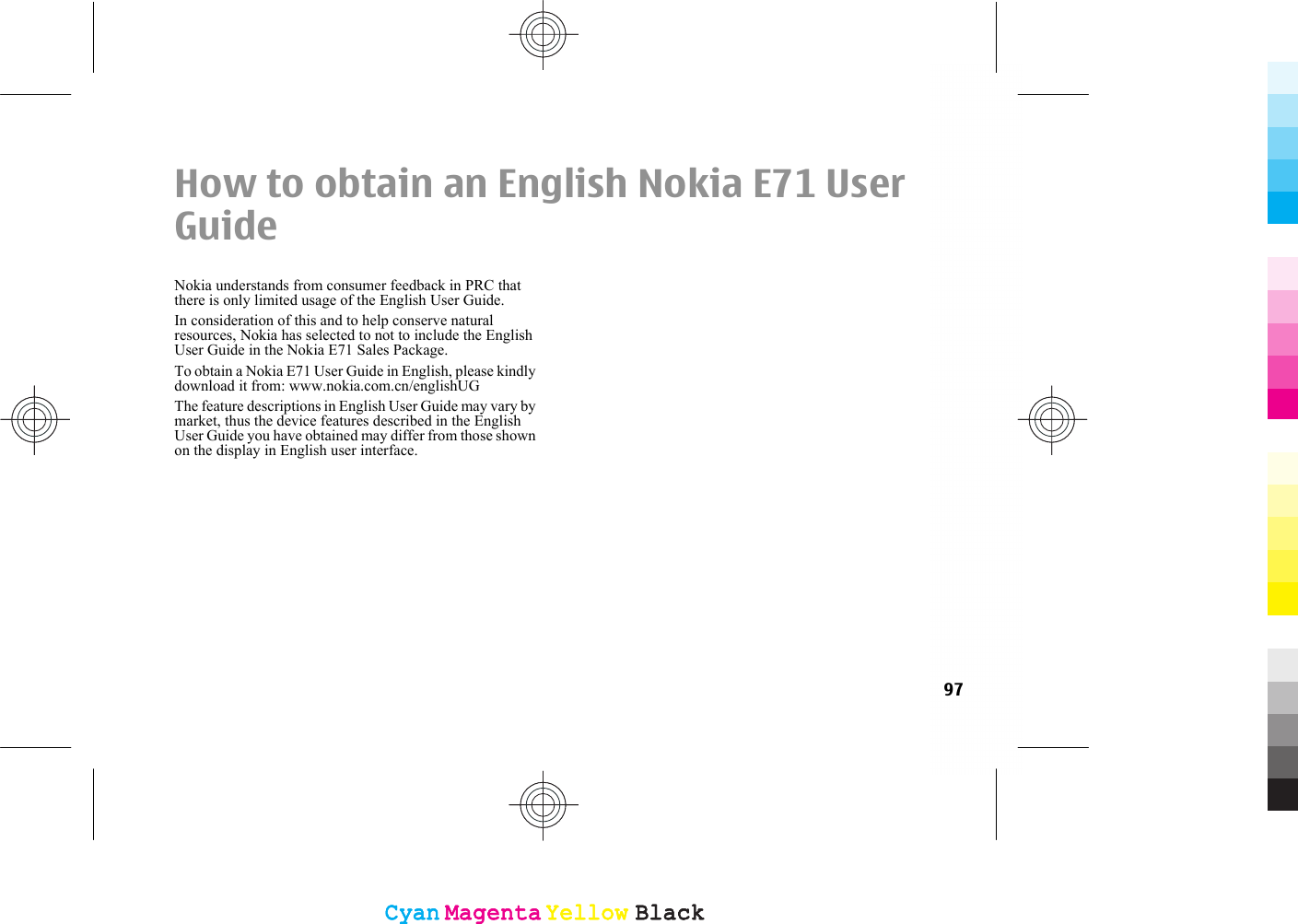 How to obtain an English Nokia E71 UserGuideNokia understands from consumer feedback in PRC thatthere is only limited usage of the English User Guide.In consideration of this and to help conserve naturalresources, Nokia has selected to not to include the EnglishUser Guide in the Nokia E71 Sales Package.To obtain a Nokia E71 User Guide in English, please kindlydownload it from: www.nokia.com.cn/englishUGThe feature descriptions in English User Guide may vary bymarket, thus the device features described in the EnglishUser Guide you have obtained may differ from those shownon the display in English user interface.97CyanCyanMagentaMagentaYellowYellowBlackBlackCyanCyanMagentaMagentaYellowYellowBlackBlack