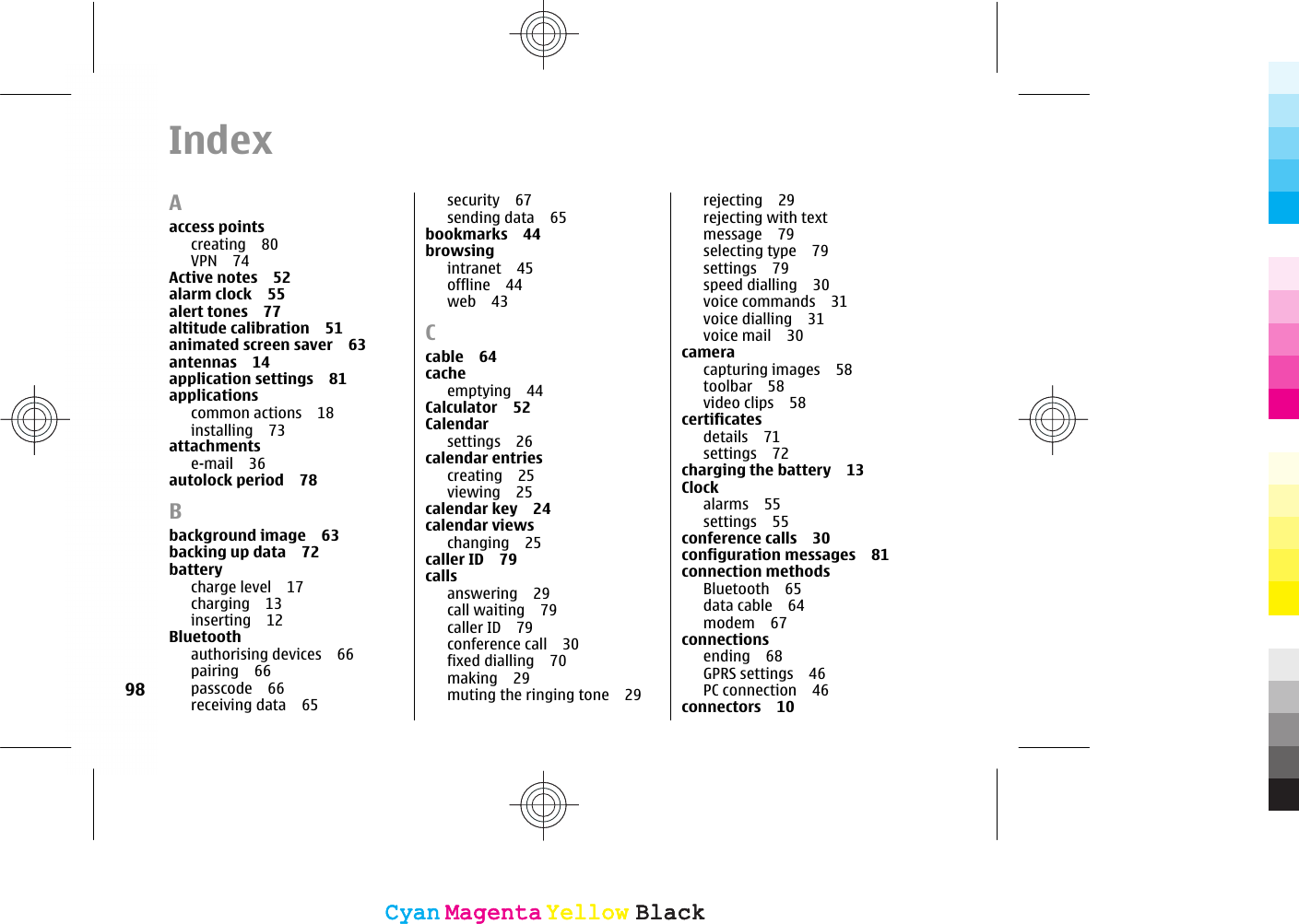 IndexAaccess pointscreating 80VPN 74Active notes 52alarm clock 55alert tones 77altitude calibration 51animated screen saver 63antennas 14application settings 81applicationscommon actions 18installing 73attachmentse-mail 36autolock period 78Bbackground image 63backing up data 72batterycharge level 17charging 13inserting 12Bluetoothauthorising devices 66pairing 66passcode 66receiving data 65security 67sending data 65bookmarks 44browsingintranet 45offline 44web 43Ccable 64cacheemptying 44Calculator 52Calendarsettings 26calendar entriescreating 25viewing 25calendar key 24calendar viewschanging 25caller ID 79callsanswering 29call waiting 79caller ID 79conference call 30fixed dialling 70making 29muting the ringing tone 29rejecting 29rejecting with textmessage 79selecting type 79settings 79speed dialling 30voice commands 31voice dialling 31voice mail 30cameracapturing images 58toolbar 58video clips 58certificatesdetails 71settings 72charging the battery 13Clockalarms 55settings 55conference calls 30configuration messages 81connection methodsBluetooth 65data cable 64modem 67connectionsending 68GPRS settings 46PC connection 46connectors 1098CyanCyanMagentaMagentaYellowYellowBlackBlackCyanCyanMagentaMagentaYellowYellowBlackBlack