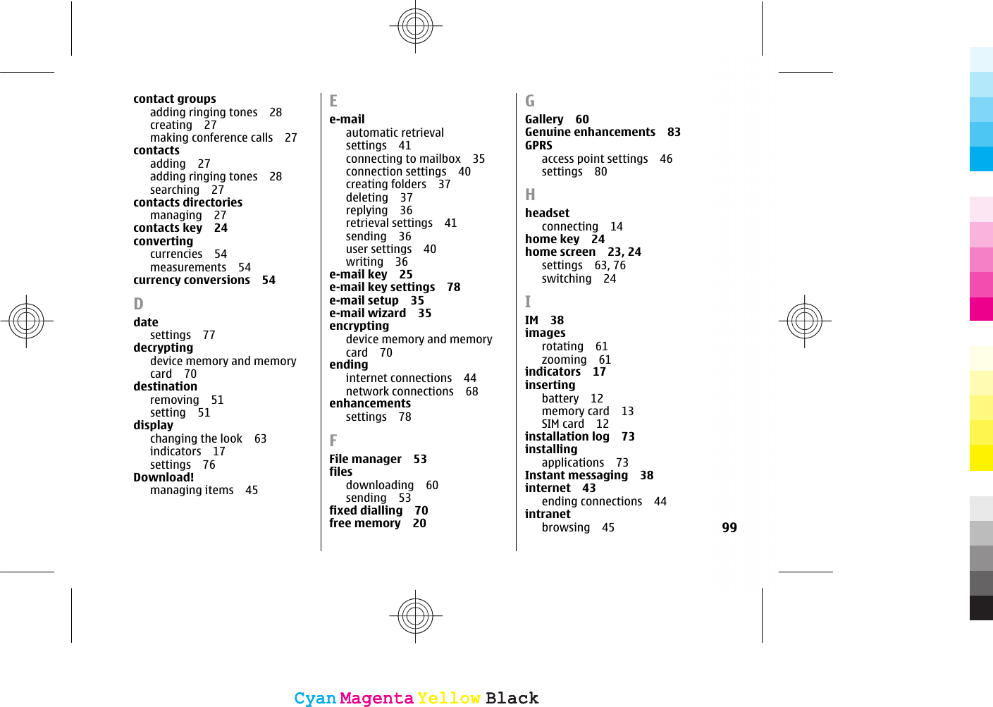 contact groupsadding ringing tones 28creating 27making conference calls 27contactsadding 27adding ringing tones 28searching 27contacts directoriesmanaging 27contacts key 24convertingcurrencies 54measurements 54currency conversions 54Ddatesettings 77decryptingdevice memory and memorycard 70destinationremoving 51setting 51displaychanging the look 63indicators 17settings 76Download!managing items 45Ee-mailautomatic retrievalsettings 41connecting to mailbox 35connection settings 40creating folders 37deleting 37replying 36retrieval settings 41sending 36user settings 40writing 36e-mail key 25e-mail key settings 78e-mail setup 35e-mail wizard 35encryptingdevice memory and memorycard 70endinginternet connections 44network connections 68enhancementssettings 78FFile manager 53filesdownloading 60sending 53fixed dialling 70free memory 20GGallery 60Genuine enhancements 83GPRSaccess point settings 46settings 80Hheadsetconnecting 14home key 24home screen 23, 24settings 63, 76switching 24IIM 38imagesrotating 61zooming 61indicators 17insertingbattery 12memory card 13SIM card 12installation log 73installingapplications 73Instant messaging 38internet 43ending connections 44intranetbrowsing 45 99CyanCyanMagentaMagentaYellowYellowBlackBlackCyanCyanMagentaMagentaYellowYellowBlackBlack