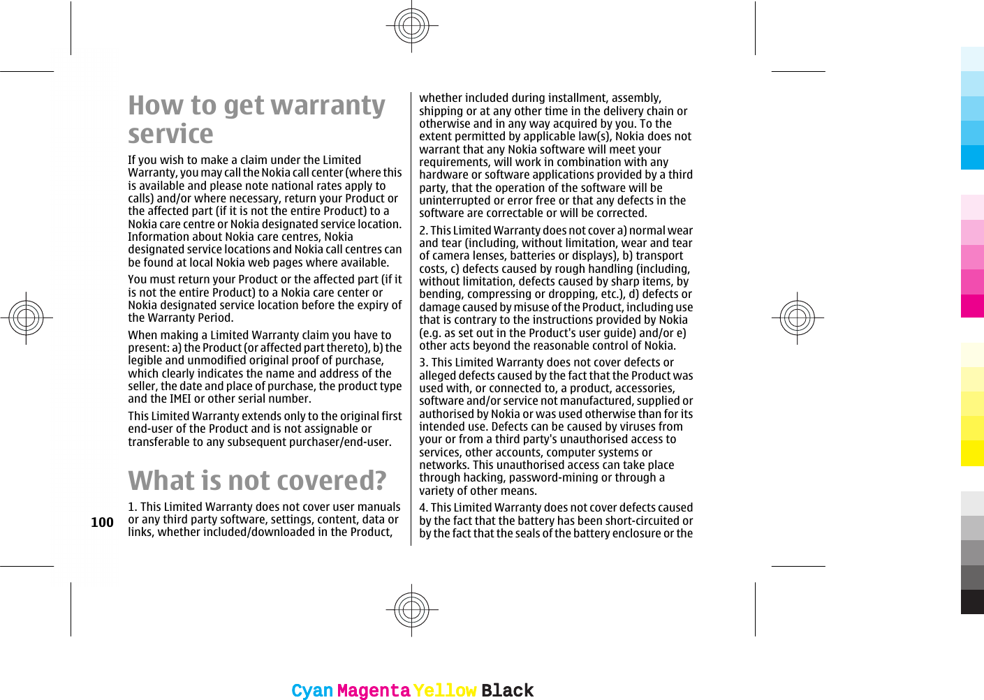 How to get warrantyserviceIf you wish to make a claim under the LimitedWarranty, you may call the Nokia call center (where thisis available and please note national rates apply tocalls) and/or where necessary, return your Product orthe affected part (if it is not the entire Product) to aNokia care centre or Nokia designated service location.Information about Nokia care centres, Nokiadesignated service locations and Nokia call centres canbe found at local Nokia web pages where available.You must return your Product or the affected part (if itis not the entire Product) to a Nokia care center orNokia designated service location before the expiry ofthe Warranty Period.When making a Limited Warranty claim you have topresent: a) the Product (or affected part thereto), b) thelegible and unmodified original proof of purchase,which clearly indicates the name and address of theseller, the date and place of purchase, the product typeand the IMEI or other serial number.This Limited Warranty extends only to the original firstend-user of the Product and is not assignable ortransferable to any subsequent purchaser/end-user.What is not covered?1. This Limited Warranty does not cover user manualsor any third party software, settings, content, data orlinks, whether included/downloaded in the Product,whether included during installment, assembly,shipping or at any other time in the delivery chain orotherwise and in any way acquired by you. To theextent permitted by applicable law(s), Nokia does notwarrant that any Nokia software will meet yourrequirements, will work in combination with anyhardware or software applications provided by a thirdparty, that the operation of the software will beuninterrupted or error free or that any defects in thesoftware are correctable or will be corrected.2. This Limited Warranty does not cover a) normal wearand tear (including, without limitation, wear and tearof camera lenses, batteries or displays), b) transportcosts, c) defects caused by rough handling (including,without limitation, defects caused by sharp items, bybending, compressing or dropping, etc.), d) defects ordamage caused by misuse of the Product, including usethat is contrary to the instructions provided by Nokia(e.g. as set out in the Product&apos;s user guide) and/or e)other acts beyond the reasonable control of Nokia.3. This Limited Warranty does not cover defects oralleged defects caused by the fact that the Product wasused with, or connected to, a product, accessories,software and/or service not manufactured, supplied orauthorised by Nokia or was used otherwise than for itsintended use. Defects can be caused by viruses fromyour or from a third party&apos;s unauthorised access toservices, other accounts, computer systems ornetworks. This unauthorised access can take placethrough hacking, password-mining or through avariety of other means.4. This Limited Warranty does not cover defects causedby the fact that the battery has been short-circuited orby the fact that the seals of the battery enclosure or the100CyanCyanMagentaMagentaYellowYellowBlackBlackCyanCyanMagentaMagentaYellowYellowBlackBlack