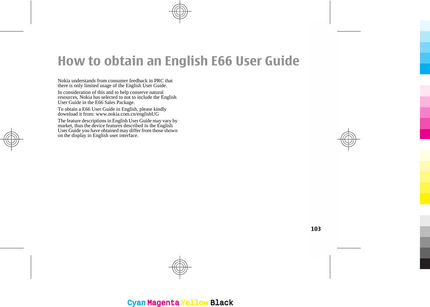 How to obtain an English E66 User GuideNokia understands from consumer feedback in PRC thatthere is only limited usage of the English User Guide.In consideration of this and to help conserve naturalresources, Nokia has selected to not to include the EnglishUser Guide in the E66 Sales Package.To obtain a E66 User Guide in English, please kindlydownload it from: www.nokia.com.cn/englishUGThe feature descriptions in English User Guide may vary bymarket, thus the device features described in the EnglishUser Guide you have obtained may differ from those shownon the display in English user interface.103CyanCyanMagentaMagentaYellowYellowBlackBlackCyanCyanMagentaMagentaYellowYellowBlackBlack