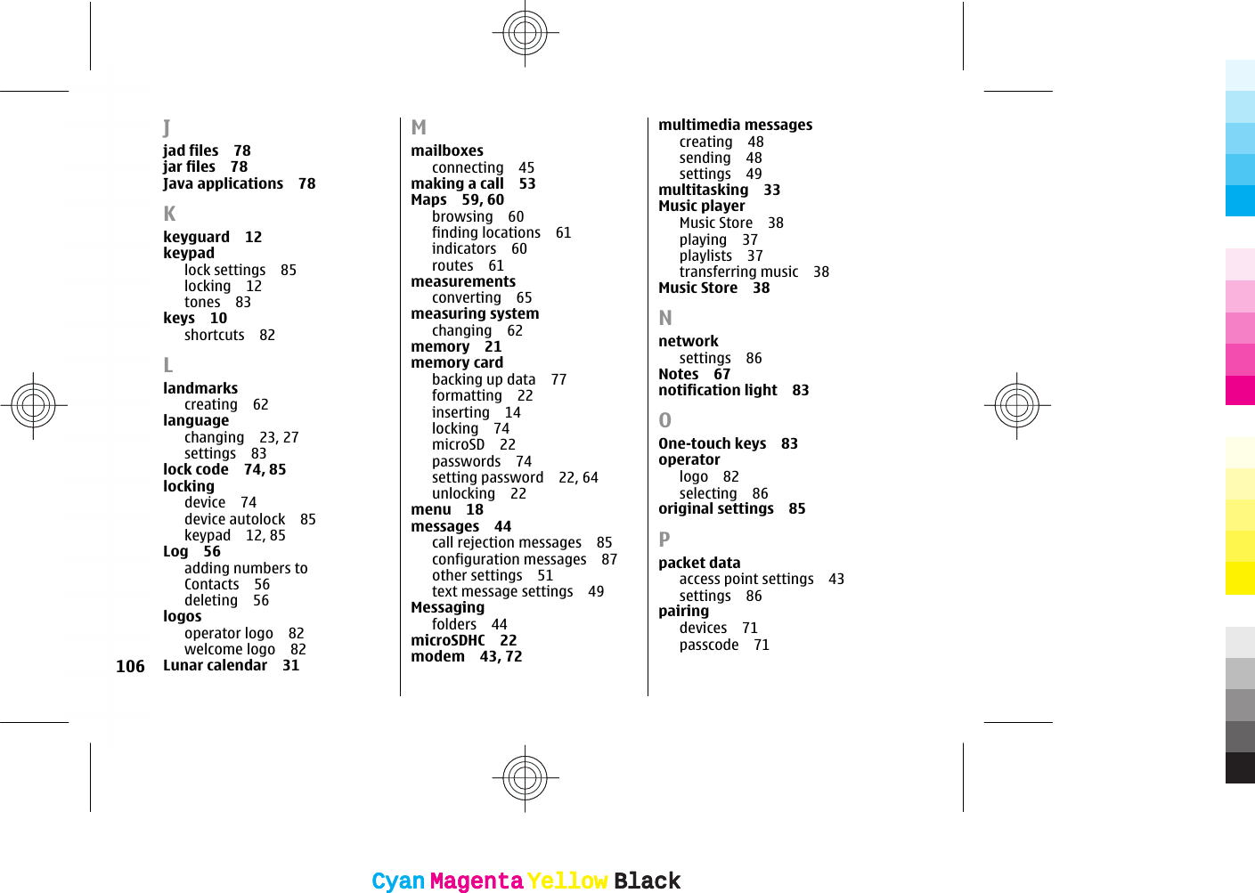 Jjad files 78jar files 78Java applications 78Kkeyguard 12keypadlock settings 85locking 12tones 83keys 10shortcuts 82Llandmarkscreating 62languagechanging 23, 27settings 83lock code 74, 85locking device 74device autolock 85keypad 12, 85Log 56adding numbers toContacts 56deleting 56logosoperator logo 82welcome logo 82Lunar calendar 31Mmailboxesconnecting 45making a call 53Maps 59, 60browsing 60finding locations 61indicators 60routes 61measurementsconverting 65measuring systemchanging 62memory 21memory cardbacking up data 77formatting 22inserting 14locking 74microSD 22passwords 74setting password 22, 64unlocking 22menu 18messages 44call rejection messages 85configuration messages 87other settings 51text message settings 49Messagingfolders 44microSDHC 22modem 43, 72multimedia messagescreating 48sending 48settings 49multitasking 33Music playerMusic Store 38playing 37playlists 37transferring music 38Music Store 38Nnetwork settings 86Notes 67notification light 83OOne-touch keys 83operatorlogo 82selecting 86original settings 85Ppacket dataaccess point settings 43settings 86pairingdevices 71passcode 71106CyanCyanMagentaMagentaYellowYellowBlackBlackCyanCyanMagentaMagentaYellowYellowBlackBlack