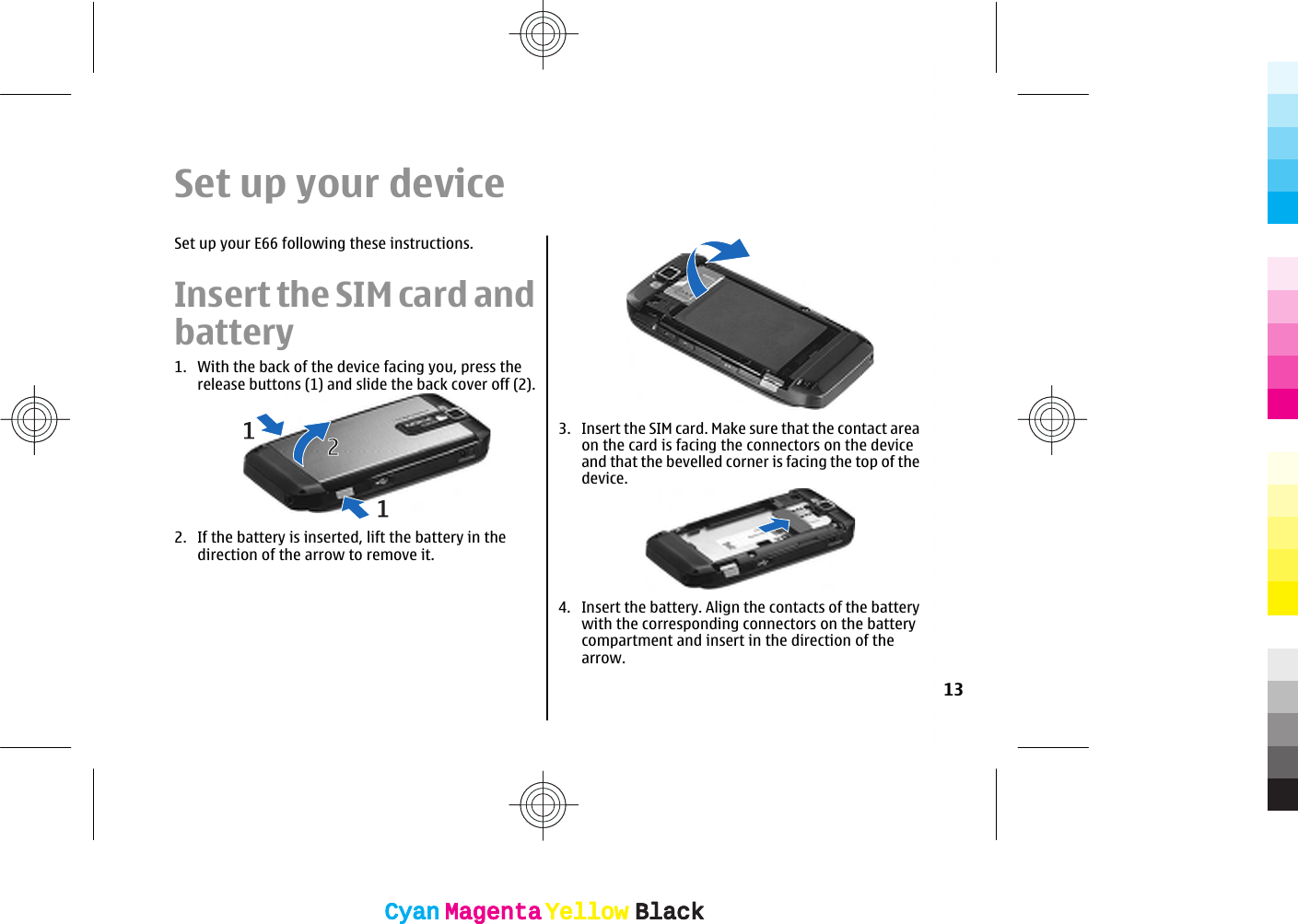 Set up your deviceSet up your E66 following these instructions.Insert the SIM card andbattery1. With the back of the device facing you, press therelease buttons (1) and slide the back cover off (2).2. If the battery is inserted, lift the battery in thedirection of the arrow to remove it.3. Insert the SIM card. Make sure that the contact areaon the card is facing the connectors on the deviceand that the bevelled corner is facing the top of thedevice.4. Insert the battery. Align the contacts of the batterywith the corresponding connectors on the batterycompartment and insert in the direction of thearrow.13CyanCyanMagentaMagentaYellowYellowBlackBlackCyanCyanMagentaMagentaYellowYellowBlackBlack