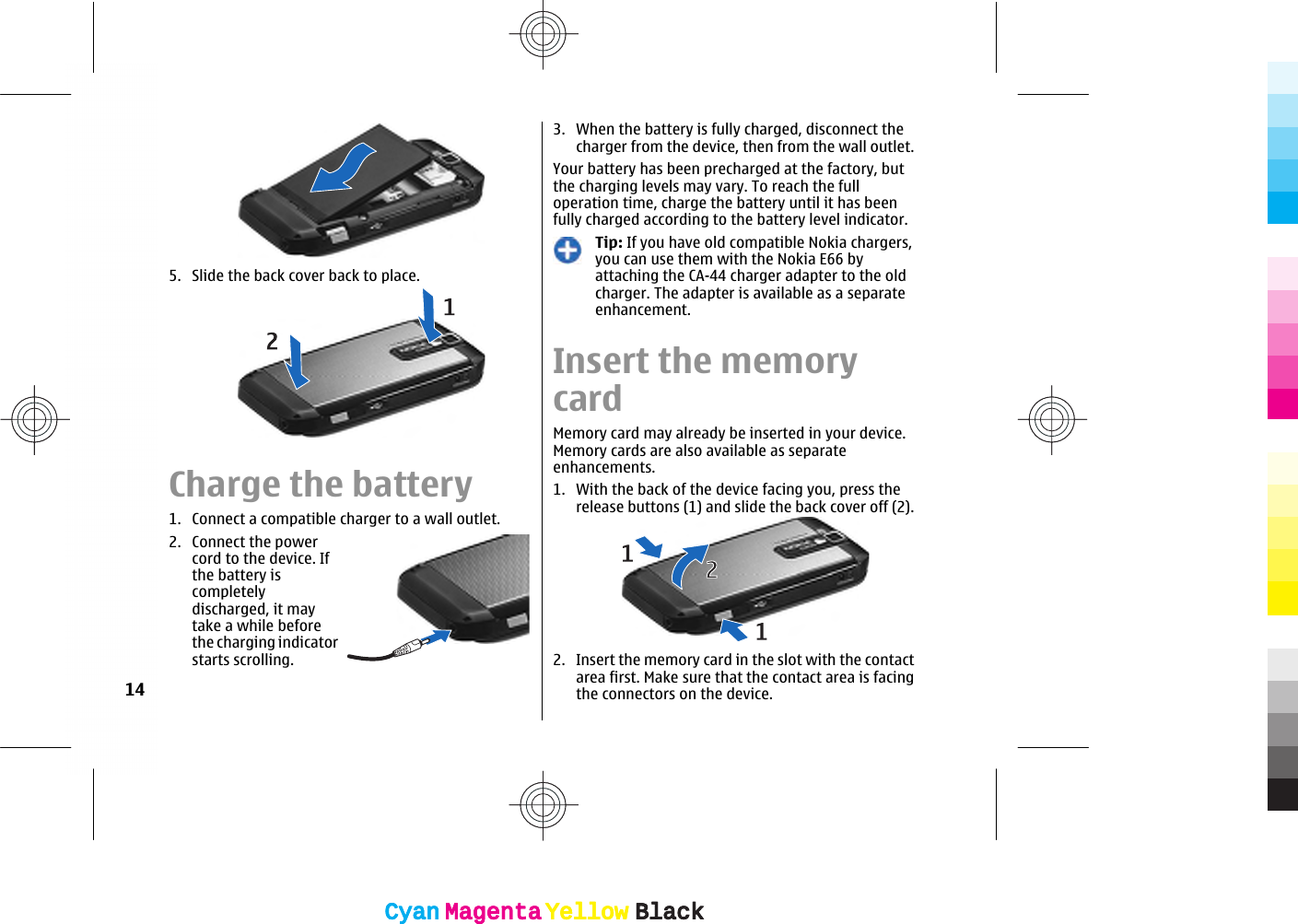 5. Slide the back cover back to place.Charge the battery1. Connect a compatible charger to a wall outlet.2. Connect the powercord to the device. Ifthe battery iscompletelydischarged, it maytake a while beforethe charging indicatorstarts scrolling.3. When the battery is fully charged, disconnect thecharger from the device, then from the wall outlet.Your battery has been precharged at the factory, butthe charging levels may vary. To reach the fulloperation time, charge the battery until it has beenfully charged according to the battery level indicator.Tip: If you have old compatible Nokia chargers,you can use them with the Nokia E66 byattaching the CA-44 charger adapter to the oldcharger. The adapter is available as a separateenhancement.Insert the memorycardMemory card may already be inserted in your device.Memory cards are also available as separateenhancements.1. With the back of the device facing you, press therelease buttons (1) and slide the back cover off (2).2. Insert the memory card in the slot with the contactarea first. Make sure that the contact area is facingthe connectors on the device.14CyanCyanMagentaMagentaYellowYellowBlackBlackCyanCyanMagentaMagentaYellowYellowBlackBlack
