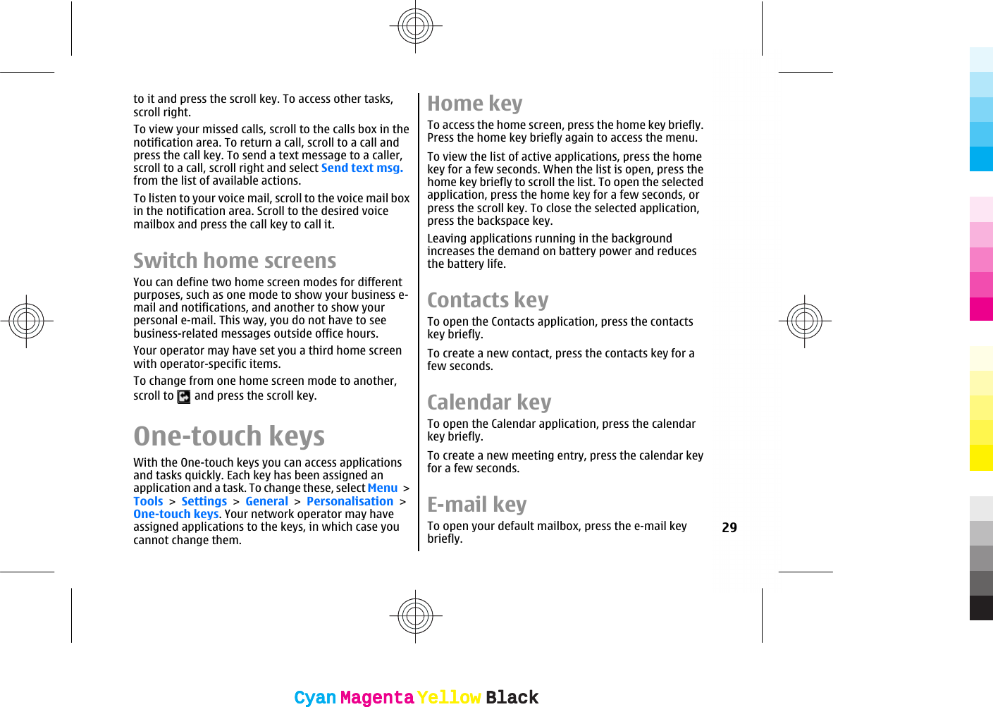 to it and press the scroll key. To access other tasks,scroll right.To view your missed calls, scroll to the calls box in thenotification area. To return a call, scroll to a call andpress the call key. To send a text message to a caller,scroll to a call, scroll right and select Send text msg.from the list of available actions.To listen to your voice mail, scroll to the voice mail boxin the notification area. Scroll to the desired voicemailbox and press the call key to call it.Switch home screensYou can define two home screen modes for differentpurposes, such as one mode to show your business e-mail and notifications, and another to show yourpersonal e-mail. This way, you do not have to seebusiness-related messages outside office hours.Your operator may have set you a third home screenwith operator-specific items.To change from one home screen mode to another,scroll to   and press the scroll key.One-touch keysWith the One-touch keys you can access applicationsand tasks quickly. Each key has been assigned anapplication and a task. To change these, select Menu &gt;Tools &gt; Settings &gt; General &gt; Personalisation &gt;One-touch keys. Your network operator may haveassigned applications to the keys, in which case youcannot change them.Home keyTo access the home screen, press the home key briefly.Press the home key briefly again to access the menu.To view the list of active applications, press the homekey for a few seconds. When the list is open, press thehome key briefly to scroll the list. To open the selectedapplication, press the home key for a few seconds, orpress the scroll key. To close the selected application,press the backspace key.Leaving applications running in the backgroundincreases the demand on battery power and reducesthe battery life.Contacts keyTo open the Contacts application, press the contactskey briefly.To create a new contact, press the contacts key for afew seconds.Calendar keyTo open the Calendar application, press the calendarkey briefly.To create a new meeting entry, press the calendar keyfor a few seconds.E-mail keyTo open your default mailbox, press the e-mail keybriefly. 29CyanCyanMagentaMagentaYellowYellowBlackBlackCyanCyanMagentaMagentaYellowYellowBlackBlack