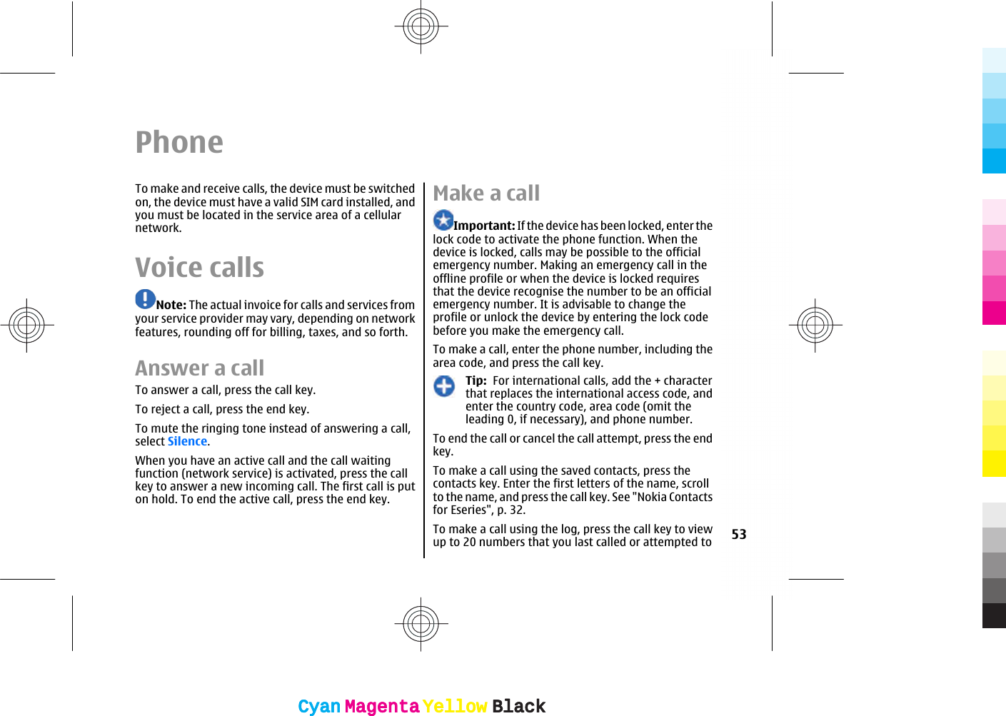 PhoneTo make and receive calls, the device must be switchedon, the device must have a valid SIM card installed, andyou must be located in the service area of a cellularnetwork.Voice callsNote: The actual invoice for calls and services fromyour service provider may vary, depending on networkfeatures, rounding off for billing, taxes, and so forth.Answer a callTo answer a call, press the call key.To reject a call, press the end key.To mute the ringing tone instead of answering a call,select Silence.When you have an active call and the call waitingfunction (network service) is activated, press the callkey to answer a new incoming call. The first call is puton hold. To end the active call, press the end key.Make a callImportant: If the device has been locked, enter thelock code to activate the phone function. When thedevice is locked, calls may be possible to the officialemergency number. Making an emergency call in theoffline profile or when the device is locked requiresthat the device recognise the number to be an officialemergency number. It is advisable to change theprofile or unlock the device by entering the lock codebefore you make the emergency call.To make a call, enter the phone number, including thearea code, and press the call key.Tip:  For international calls, add the + characterthat replaces the international access code, andenter the country code, area code (omit theleading 0, if necessary), and phone number.To end the call or cancel the call attempt, press the endkey.To make a call using the saved contacts, press thecontacts key. Enter the first letters of the name, scrollto the name, and press the call key. See &quot;Nokia Contactsfor Eseries&quot;, p. 32.To make a call using the log, press the call key to viewup to 20 numbers that you last called or attempted to 53CyanCyanMagentaMagentaYellowYellowBlackBlackCyanCyanMagentaMagentaYellowYellowBlackBlack