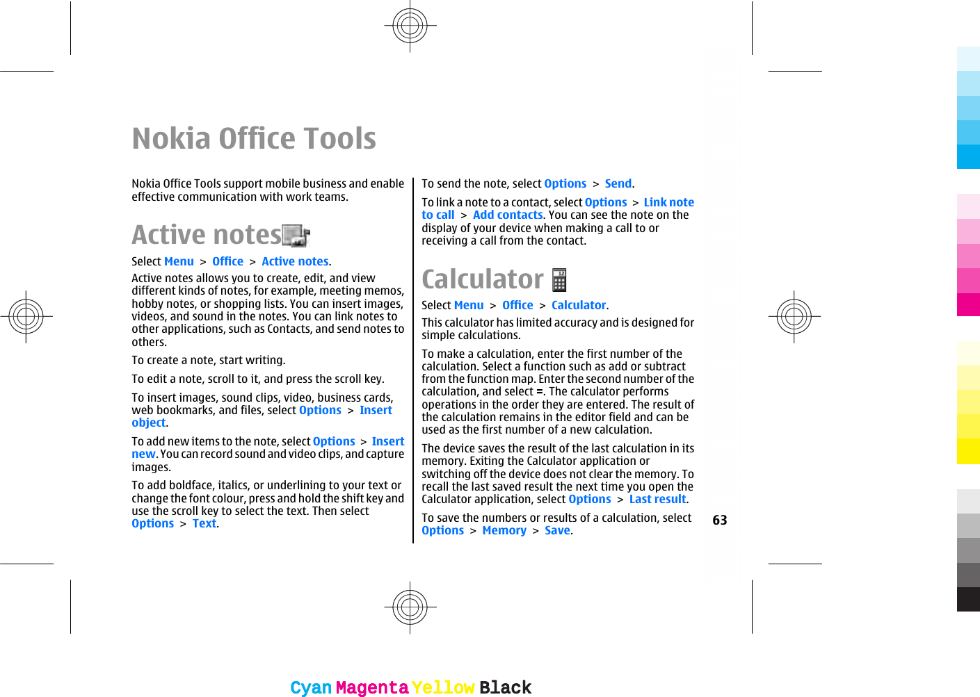 Nokia Office ToolsNokia Office Tools support mobile business and enableeffective communication with work teams.Active notes  Select Menu &gt; Office &gt; Active notes.Active notes allows you to create, edit, and viewdifferent kinds of notes, for example, meeting memos,hobby notes, or shopping lists. You can insert images,videos, and sound in the notes. You can link notes toother applications, such as Contacts, and send notes toothers.To create a note, start writing.To edit a note, scroll to it, and press the scroll key.To insert images, sound clips, video, business cards,web bookmarks, and files, select Options &gt; Insertobject.To add new items to the note, select Options &gt; Insertnew. You can record sound and video clips, and captureimages.To add boldface, italics, or underlining to your text orchange the font colour, press and hold the shift key anduse the scroll key to select the text. Then selectOptions &gt; Text.To send the note, select Options &gt; Send.To link a note to a contact, select Options &gt; Link noteto call &gt; Add contacts. You can see the note on thedisplay of your device when making a call to orreceiving a call from the contact.CalculatorSelect Menu &gt; Office &gt; Calculator.This calculator has limited accuracy and is designed forsimple calculations.To make a calculation, enter the first number of thecalculation. Select a function such as add or subtractfrom the function map. Enter the second number of thecalculation, and select =. The calculator performsoperations in the order they are entered. The result ofthe calculation remains in the editor field and can beused as the first number of a new calculation.The device saves the result of the last calculation in itsmemory. Exiting the Calculator application orswitching off the device does not clear the memory. Torecall the last saved result the next time you open theCalculator application, select Options &gt; Last result.To save the numbers or results of a calculation, selectOptions &gt; Memory &gt; Save.63CyanCyanMagentaMagentaYellowYellowBlackBlackCyanCyanMagentaMagentaYellowYellowBlackBlack
