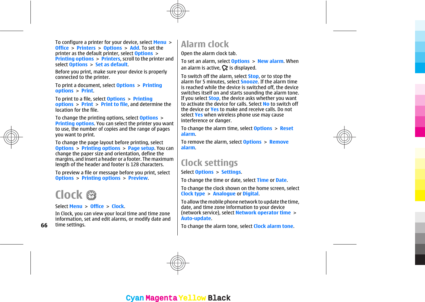 To configure a printer for your device, select Menu &gt;Office &gt; Printers &gt; Options &gt; Add. To set theprinter as the default printer, select Options &gt;Printing options &gt; Printers, scroll to the printer andselect Options &gt; Set as default.Before you print, make sure your device is properlyconnected to the printer.To print a document, select Options &gt; Printingoptions &gt; Print.To print to a file, select Options &gt; Printingoptions &gt; Print &gt; Print to file, and determine thelocation for the file.To change the printing options, select Options &gt;Printing options. You can select the printer you wantto use, the number of copies and the range of pagesyou want to print.To change the page layout before printing, selectOptions &gt; Printing options &gt; Page setup. You canchange the paper size and orientation, define themargins, and insert a header or a footer. The maximumlength of the header and footer is 128 characters.To preview a file or message before you print, selectOptions &gt; Printing options &gt; Preview.ClockSelect Menu &gt; Office &gt; Clock.In Clock, you can view your local time and time zoneinformation, set and edit alarms, or modify date andtime settings.Alarm clockOpen the alarm clock tab.To set an alarm, select Options &gt; New alarm. Whenan alarm is active,   is displayed.To switch off the alarm, select Stop, or to stop thealarm for 5 minutes, select Snooze. If the alarm timeis reached while the device is switched off, the deviceswitches itself on and starts sounding the alarm tone.If you select Stop, the device asks whether you wantto activate the device for calls. Select No to switch offthe device or Yes to make and receive calls. Do notselect Yes when wireless phone use may causeinterference or danger.To change the alarm time, select Options &gt; Resetalarm.To remove the alarm, select Options &gt; Removealarm.Clock settingsSelect Options &gt; Settings.To change the time or date, select Time or Date.To change the clock shown on the home screen, selectClock type &gt; Analogue or Digital.To allow the mobile phone network to update the time,date, and time zone information to your device(network service), select Network operator time &gt;Auto-update.To change the alarm tone, select Clock alarm tone.66CyanCyanMagentaMagentaYellowYellowBlackBlackCyanCyanMagentaMagentaYellowYellowBlackBlack