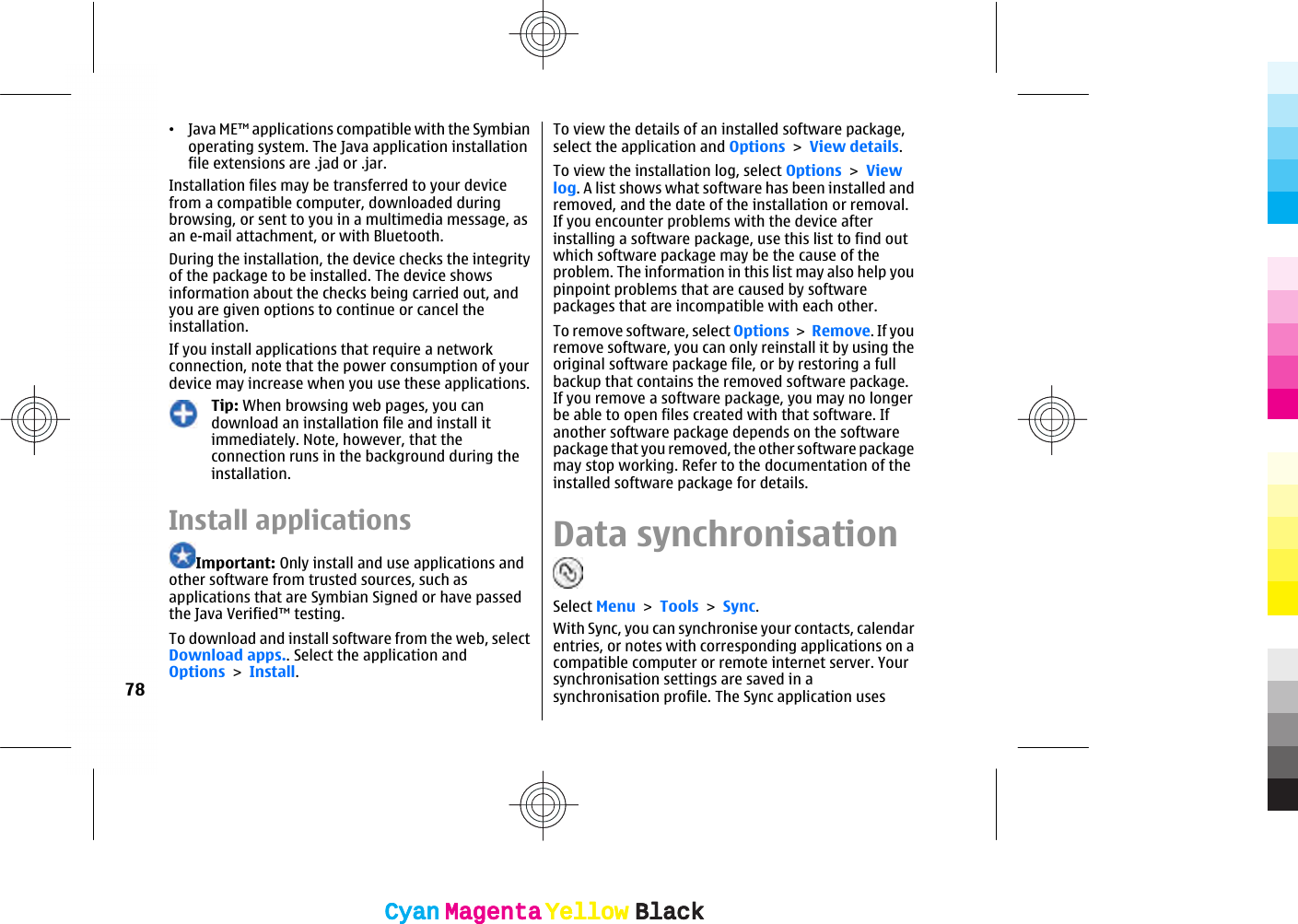 •Java ME™ applications compatible with the Symbianoperating system. The Java application installationfile extensions are .jad or .jar.Installation files may be transferred to your devicefrom a compatible computer, downloaded duringbrowsing, or sent to you in a multimedia message, asan e-mail attachment, or with Bluetooth.During the installation, the device checks the integrityof the package to be installed. The device showsinformation about the checks being carried out, andyou are given options to continue or cancel theinstallation.If you install applications that require a networkconnection, note that the power consumption of yourdevice may increase when you use these applications.Tip: When browsing web pages, you candownload an installation file and install itimmediately. Note, however, that theconnection runs in the background during theinstallation.Install applicationsImportant: Only install and use applications andother software from trusted sources, such asapplications that are Symbian Signed or have passedthe Java Verified™ testing.To download and install software from the web, selectDownload apps.. Select the application andOptions &gt; Install.To view the details of an installed software package,select the application and Options &gt; View details.To view the installation log, select Options &gt; Viewlog. A list shows what software has been installed andremoved, and the date of the installation or removal.If you encounter problems with the device afterinstalling a software package, use this list to find outwhich software package may be the cause of theproblem. The information in this list may also help youpinpoint problems that are caused by softwarepackages that are incompatible with each other.To remove software, select Options &gt; Remove. If youremove software, you can only reinstall it by using theoriginal software package file, or by restoring a fullbackup that contains the removed software package.If you remove a software package, you may no longerbe able to open files created with that software. Ifanother software package depends on the softwarepackage that you removed, the other software packagemay stop working. Refer to the documentation of theinstalled software package for details.Data synchronisationSelect Menu &gt; Tools &gt; Sync.With Sync, you can synchronise your contacts, calendarentries, or notes with corresponding applications on acompatible computer or remote internet server. Yoursynchronisation settings are saved in asynchronisation profile. The Sync application uses78CyanCyanMagentaMagentaYellowYellowBlackBlackCyanCyanMagentaMagentaYellowYellowBlackBlack