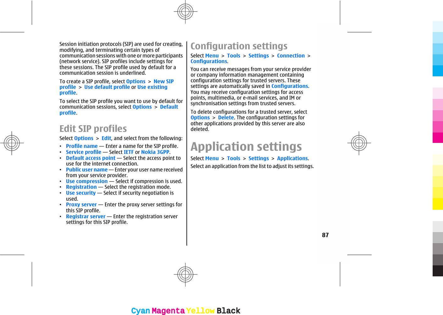 Session initiation protocols (SIP) are used for creating,modifying, and terminating certain types ofcommunication sessions with one or more participants(network service). SIP profiles include settings forthese sessions. The SIP profile used by default for acommunication session is underlined.To create a SIP profile, select Options &gt; New SIPprofile &gt; Use default profile or Use existingprofile.To select the SIP profile you want to use by default forcommunication sessions, select Options &gt; Defaultprofile.Edit SIP profilesSelect Options &gt; Edit, and select from the following:•Profile name — Enter a name for the SIP profile.•Service profile — Select IETF or Nokia 3GPP.•Default access point — Select the access point touse for the internet connection.•Public user name — Enter your user name receivedfrom your service provider.•Use compression — Select if compression is used.•Registration — Select the registration mode.•Use security — Select if security negotiation isused.•Proxy server — Enter the proxy server settings forthis SIP profile.•Registrar server — Enter the registration serversettings for this SIP profile.Configuration settingsSelect Menu &gt; Tools &gt; Settings &gt; Connection &gt;Configurations.You can receive messages from your service provideror company information management containingconfiguration settings for trusted servers. Thesesettings are automatically saved in Configurations.You may receive configuration settings for accesspoints, multimedia, or e-mail services, and IM orsynchronisation settings from trusted servers.To delete configurations for a trusted server, selectOptions &gt; Delete. The configuration settings forother applications provided by this server are alsodeleted.Application settingsSelect Menu &gt; Tools &gt; Settings &gt; Applications.Select an application from the list to adjust its settings.87CyanCyanMagentaMagentaYellowYellowBlackBlackCyanCyanMagentaMagentaYellowYellowBlackBlack