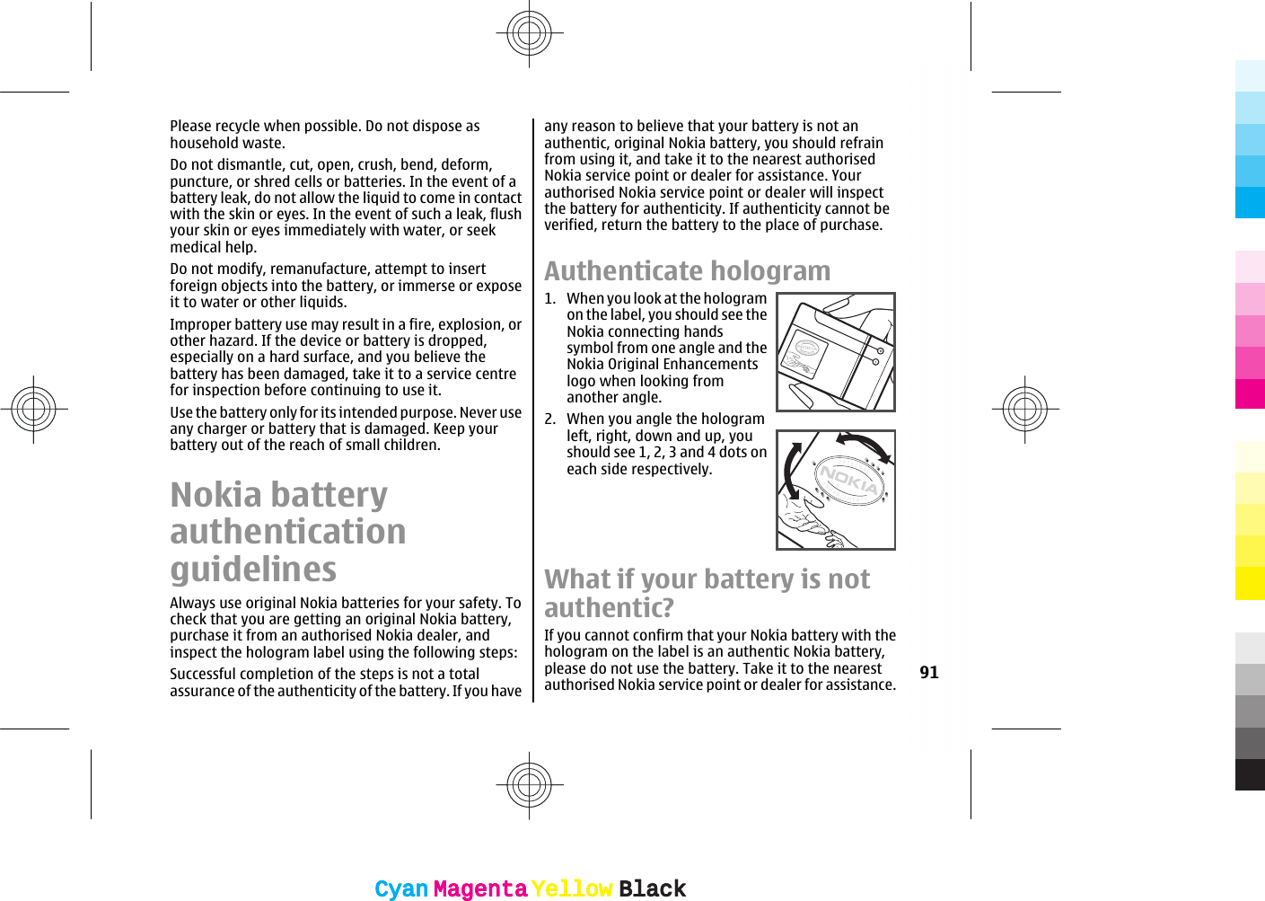 Please recycle when possible. Do not dispose ashousehold waste.Do not dismantle, cut, open, crush, bend, deform,puncture, or shred cells or batteries. In the event of abattery leak, do not allow the liquid to come in contactwith the skin or eyes. In the event of such a leak, flushyour skin or eyes immediately with water, or seekmedical help.Do not modify, remanufacture, attempt to insertforeign objects into the battery, or immerse or exposeit to water or other liquids.Improper battery use may result in a fire, explosion, orother hazard. If the device or battery is dropped,especially on a hard surface, and you believe thebattery has been damaged, take it to a service centrefor inspection before continuing to use it.Use the battery only for its intended purpose. Never useany charger or battery that is damaged. Keep yourbattery out of the reach of small children.Nokia batteryauthenticationguidelinesAlways use original Nokia batteries for your safety. Tocheck that you are getting an original Nokia battery,purchase it from an authorised Nokia dealer, andinspect the hologram label using the following steps:Successful completion of the steps is not a totalassurance of the authenticity of the battery. If you haveany reason to believe that your battery is not anauthentic, original Nokia battery, you should refrainfrom using it, and take it to the nearest authorisedNokia service point or dealer for assistance. Yourauthorised Nokia service point or dealer will inspectthe battery for authenticity. If authenticity cannot beverified, return the battery to the place of purchase.Authenticate hologram1. When you look at the hologramon the label, you should see theNokia connecting handssymbol from one angle and theNokia Original Enhancementslogo when looking fromanother angle.2. When you angle the hologramleft, right, down and up, youshould see 1, 2, 3 and 4 dots oneach side respectively.What if your battery is notauthentic?If you cannot confirm that your Nokia battery with thehologram on the label is an authentic Nokia battery,please do not use the battery. Take it to the nearestauthorised Nokia service point or dealer for assistance. 91CyanCyanMagentaMagentaYellowYellowBlackBlackCyanCyanMagentaMagentaYellowYellowBlackBlack
