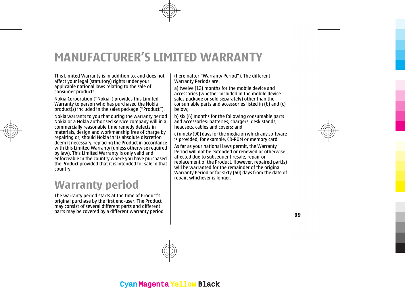 MANUFACTURER’S LIMITED WARRANTYThis Limited Warranty is in addition to, and does notaffect your legal (statutory) rights under yourapplicable national laws relating to the sale ofconsumer products.Nokia Corporation (“Nokia”) provides this LimitedWarranty to person who has purchased the Nokiaproduct(s) included in the sales package (“Product”).Nokia warrants to you that during the warranty periodNokia or a Nokia authorised service company will in acommercially reasonable time remedy defects inmaterials, design and workmanship free of charge byrepairing or, should Nokia in its absolute discretiondeem it necessary, replacing the Product in accordancewith this Limited Warranty (unless otherwise requiredby law). This Limited Warranty is only valid andenforceable in the country where you have purchasedthe Product provided that it is intended for sale in thatcountry.Warranty periodThe warranty period starts at the time of Product&apos;soriginal purchase by the first end-user. The Productmay consist of several different parts and differentparts may be covered by a different warranty period(hereinafter “Warranty Period”). The differentWarranty Periods are:a) twelve (12) months for the mobile device andaccessories (whether included in the mobile devicesales package or sold separately) other than theconsumable parts and accessories listed in (b) and (c)below;b) six (6) months for the following consumable partsand accessories: batteries, chargers, desk stands,headsets, cables and covers; andc) ninety (90) days for the media on which any softwareis provided, for example, CD-ROM or memory cardAs far as your national laws permit, the WarrantyPeriod will not be extended or renewed or otherwiseaffected due to subsequent resale, repair orreplacement of the Product. However, repaired part(s)will be warranted for the remainder of the originalWarranty Period or for sixty (60) days from the date ofrepair, whichever is longer.99CyanCyanMagentaMagentaYellowYellowBlackBlackCyanCyanMagentaMagentaYellowYellowBlackBlack