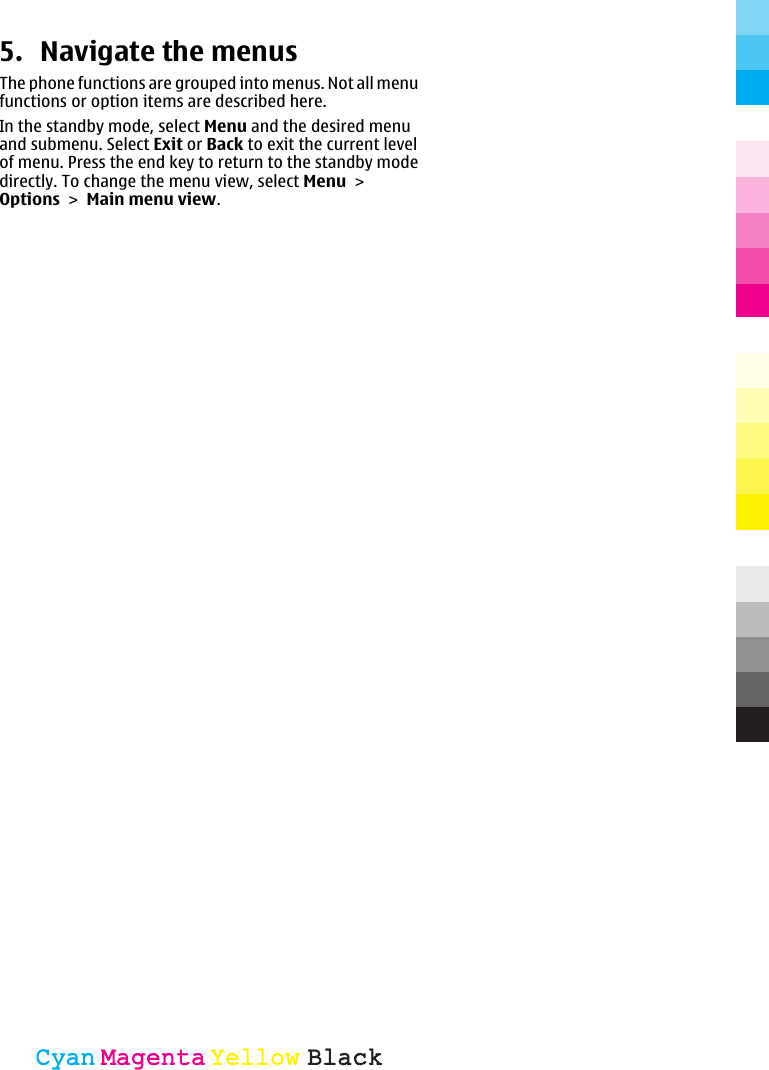5. Navigate the menusThe phone functions are grouped into menus. Not all menufunctions or option items are described here.In the standby mode, select Menu and the desired menuand submenu. Select Exit or Back to exit the current levelof menu. Press the end key to return to the standby modedirectly. To change the menu view, select Menu &gt;Options &gt; Main menu view.CyanCyanMagentaMagentaYellowYellowBlackBlack