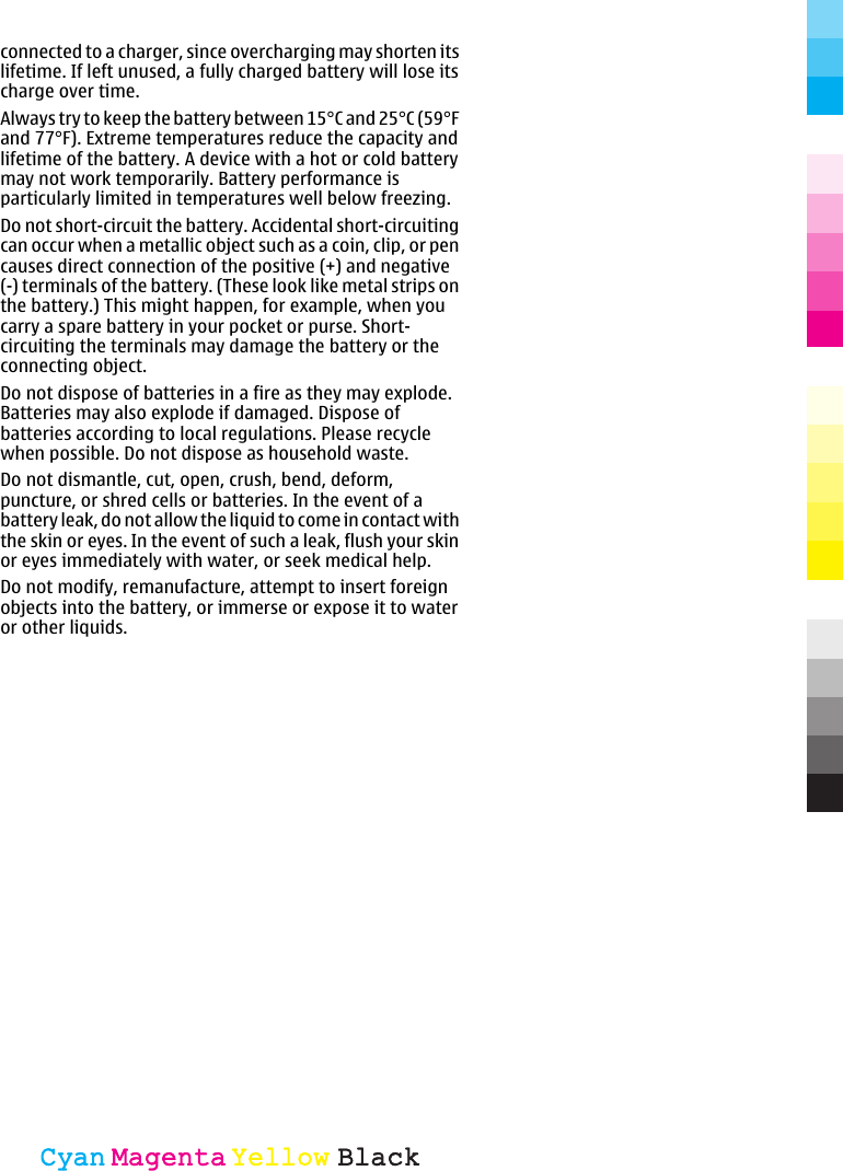 connected to a charger, since overcharging may shorten itslifetime. If left unused, a fully charged battery will lose itscharge over time.Always try to keep the battery between 15°C and 25°C (59°Fand 77°F). Extreme temperatures reduce the capacity andlifetime of the battery. A device with a hot or cold batterymay not work temporarily. Battery performance isparticularly limited in temperatures well below freezing.Do not short-circuit the battery. Accidental short-circuitingcan occur when a metallic object such as a coin, clip, or pencauses direct connection of the positive (+) and negative(-) terminals of the battery. (These look like metal strips onthe battery.) This might happen, for example, when youcarry a spare battery in your pocket or purse. Short-circuiting the terminals may damage the battery or theconnecting object.Do not dispose of batteries in a fire as they may explode.Batteries may also explode if damaged. Dispose ofbatteries according to local regulations. Please recyclewhen possible. Do not dispose as household waste.Do not dismantle, cut, open, crush, bend, deform,puncture, or shred cells or batteries. In the event of abattery leak, do not allow the liquid to come in contact withthe skin or eyes. In the event of such a leak, flush your skinor eyes immediately with water, or seek medical help.Do not modify, remanufacture, attempt to insert foreignobjects into the battery, or immerse or expose it to wateror other liquids.CyanCyanMagentaMagentaYellowYellowBlackBlack