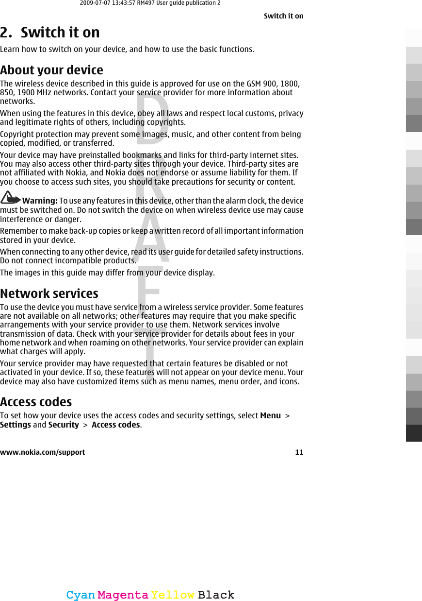 2. Switch it onLearn how to switch on your device, and how to use the basic functions.About your deviceThe wireless device described in this guide is approved for use on the GSM 900, 1800,850, 1900 MHz networks. Contact your service provider for more information aboutnetworks.When using the features in this device, obey all laws and respect local customs, privacyand legitimate rights of others, including copyrights.Copyright protection may prevent some images, music, and other content from beingcopied, modified, or transferred.Your device may have preinstalled bookmarks and links for third-party internet sites.You may also access other third-party sites through your device. Third-party sites arenot affiliated with Nokia, and Nokia does not endorse or assume liability for them. Ifyou choose to access such sites, you should take precautions for security or content.Warning: To use any features in this device, other than the alarm clock, the devicemust be switched on. Do not switch the device on when wireless device use may causeinterference or danger.Remember to make back-up copies or keep a written record of all important informationstored in your device.When connecting to any other device, read its user guide for detailed safety instructions.Do not connect incompatible products.The images in this guide may differ from your device display.Network servicesTo use the device you must have service from a wireless service provider. Some featuresare not available on all networks; other features may require that you make specificarrangements with your service provider to use them. Network services involvetransmission of data. Check with your service provider for details about fees in yourhome network and when roaming on other networks. Your service provider can explainwhat charges will apply.Your service provider may have requested that certain features be disabled or notactivated in your device. If so, these features will not appear on your device menu. Yourdevice may also have customized items such as menu names, menu order, and icons.Access codesTo set how your device uses the access codes and security settings, select Menu &gt;Settings and Security &gt; Access codes.Switch it onwww.nokia.com/support 11CyanCyanMagentaMagentaYellowYellowBlackBlack2009-07-07 13:43:57 RM497 User guide publication 2