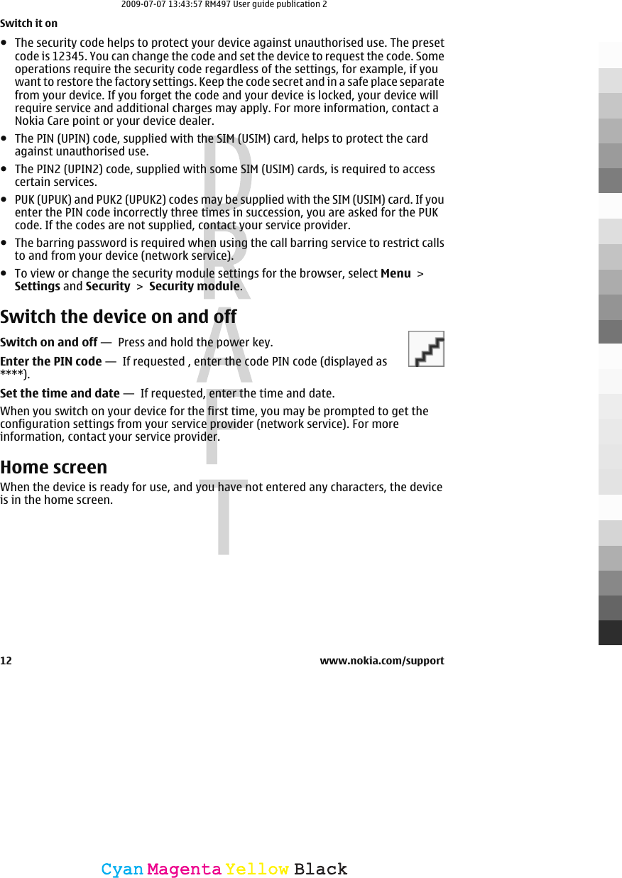 ●The security code helps to protect your device against unauthorised use. The presetcode is 12345. You can change the code and set the device to request the code. Someoperations require the security code regardless of the settings, for example, if youwant to restore the factory settings. Keep the code secret and in a safe place separatefrom your device. If you forget the code and your device is locked, your device willrequire service and additional charges may apply. For more information, contact aNokia Care point or your device dealer.●The PIN (UPIN) code, supplied with the SIM (USIM) card, helps to protect the cardagainst unauthorised use.●The PIN2 (UPIN2) code, supplied with some SIM (USIM) cards, is required to accesscertain services.●PUK (UPUK) and PUK2 (UPUK2) codes may be supplied with the SIM (USIM) card. If youenter the PIN code incorrectly three times in succession, you are asked for the PUKcode. If the codes are not supplied, contact your service provider.●The barring password is required when using the call barring service to restrict callsto and from your device (network service).●To view or change the security module settings for the browser, select Menu &gt;Settings and Security &gt; Security module.Switch the device on and offSwitch on and off —  Press and hold the power key.Enter the PIN code —  If requested , enter the code PIN code (displayed as****).Set the time and date —  If requested, enter the time and date.When you switch on your device for the first time, you may be prompted to get theconfiguration settings from your service provider (network service). For moreinformation, contact your service provider.Home screenWhen the device is ready for use, and you have not entered any characters, the deviceis in the home screen.Switch it on12 www.nokia.com/supportCyanCyanMagentaMagentaYellowYellowBlackBlack2009-07-07 13:43:57 RM497 User guide publication 2