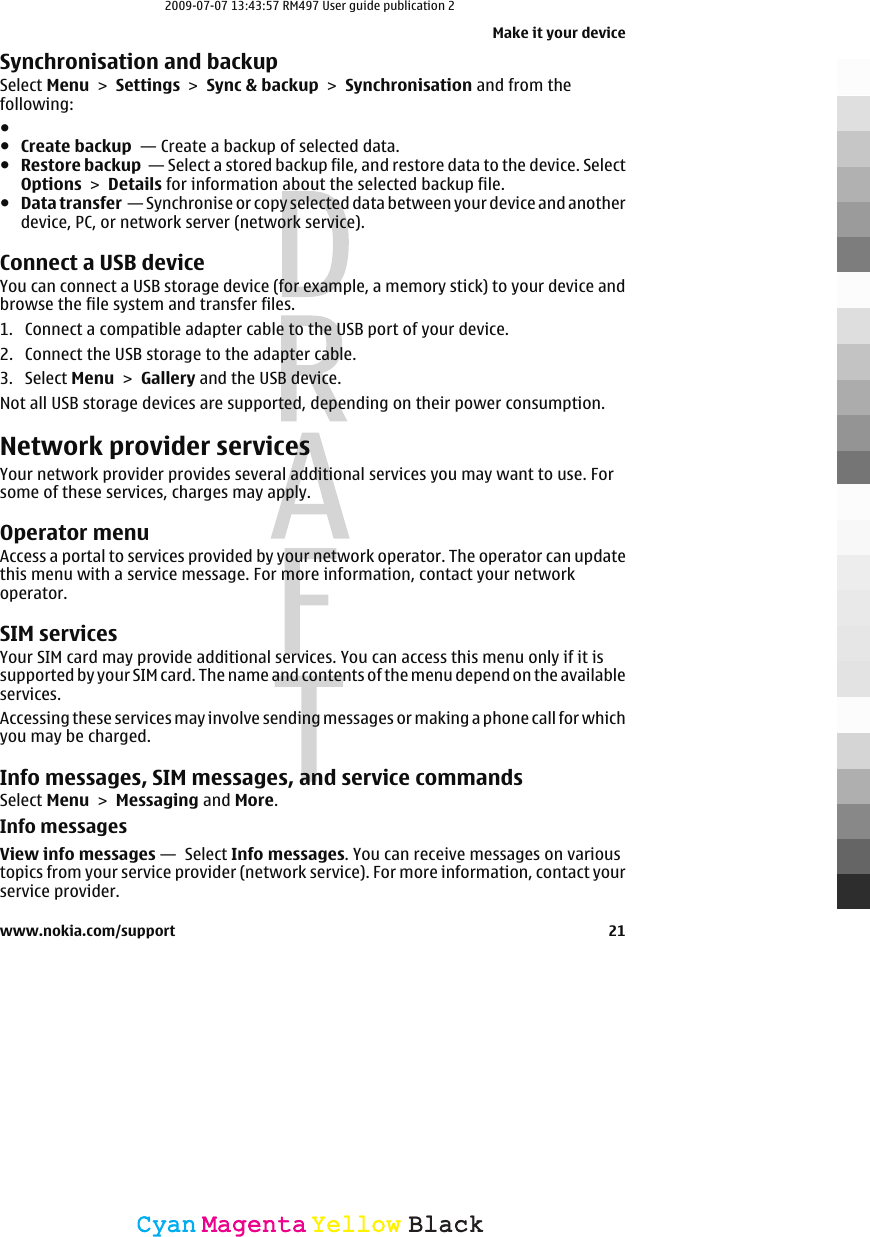 Synchronisation and backupSelect Menu &gt; Settings &gt; Sync &amp; backup &gt; Synchronisation and from thefollowing:●●Create backup  — Create a backup of selected data.●Restore backup  — Select a stored backup file, and restore data to the device. SelectOptions &gt; Details for information about the selected backup file.●Data transfer  — Synchronise or copy selected data between your device and anotherdevice, PC, or network server (network service).Connect a USB deviceYou can connect a USB storage device (for example, a memory stick) to your device andbrowse the file system and transfer files.1. Connect a compatible adapter cable to the USB port of your device.2. Connect the USB storage to the adapter cable.3. Select Menu &gt; Gallery and the USB device.Not all USB storage devices are supported, depending on their power consumption.Network provider servicesYour network provider provides several additional services you may want to use. Forsome of these services, charges may apply.Operator menuAccess a portal to services provided by your network operator. The operator can updatethis menu with a service message. For more information, contact your networkoperator.SIM servicesYour SIM card may provide additional services. You can access this menu only if it issupported by your SIM card. The name and contents of the menu depend on the availableservices.Accessing these services may involve sending messages or making a phone call for whichyou may be charged.Info messages, SIM messages, and service commandsSelect Menu &gt; Messaging and More.Info messagesView info messages —  Select Info messages. You can receive messages on varioustopics from your service provider (network service). For more information, contact yourservice provider.Make it your devicewww.nokia.com/support 21CyanCyanMagentaMagentaYellowYellowBlackBlack2009-07-07 13:43:57 RM497 User guide publication 2