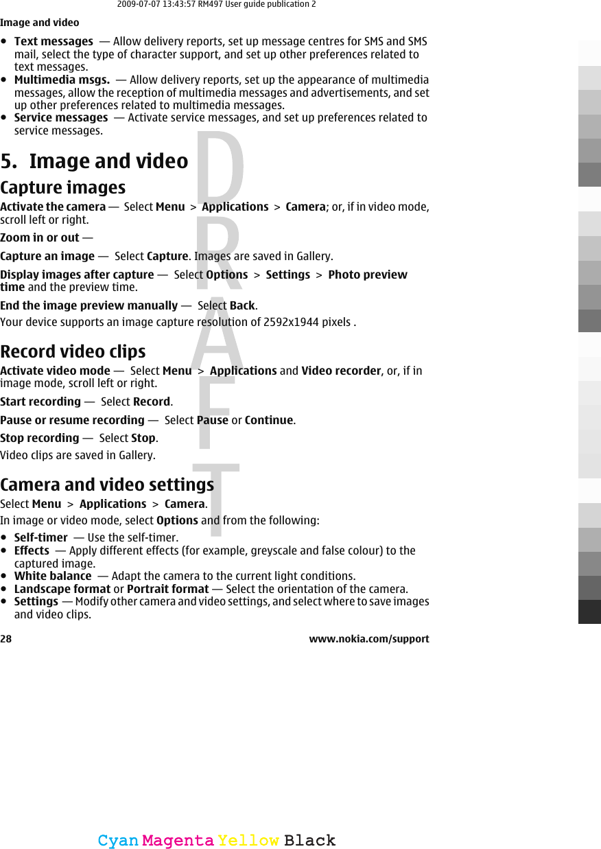 ●Text messages  — Allow delivery reports, set up message centres for SMS and SMSmail, select the type of character support, and set up other preferences related totext messages.●Multimedia msgs.  — Allow delivery reports, set up the appearance of multimediamessages, allow the reception of multimedia messages and advertisements, and setup other preferences related to multimedia messages.●Service messages  — Activate service messages, and set up preferences related toservice messages.5. Image and videoCapture imagesActivate the camera —  Select Menu &gt; Applications &gt; Camera; or, if in video mode,scroll left or right.Zoom in or out — Capture an image —  Select Capture. Images are saved in Gallery.Display images after capture —  Select Options &gt; Settings &gt; Photo previewtime and the preview time.End the image preview manually —  Select Back.Your device supports an image capture resolution of 2592x1944 pixels .Record video clipsActivate video mode —  Select Menu &gt; Applications and Video recorder, or, if inimage mode, scroll left or right.Start recording —  Select Record.Pause or resume recording —  Select Pause or Continue.Stop recording —  Select Stop.Video clips are saved in Gallery.Camera and video settingsSelect Menu &gt; Applications &gt; Camera.In image or video mode, select Options and from the following:●Self-timer  — Use the self-timer.●Effects  — Apply different effects (for example, greyscale and false colour) to thecaptured image.●White balance  — Adapt the camera to the current light conditions.●Landscape format or Portrait format — Select the orientation of the camera.●Settings  — Modify other camera and video settings, and select where to save imagesand video clips.Image and video28 www.nokia.com/supportCyanCyanMagentaMagentaYellowYellowBlackBlack2009-07-07 13:43:57 RM497 User guide publication 2
