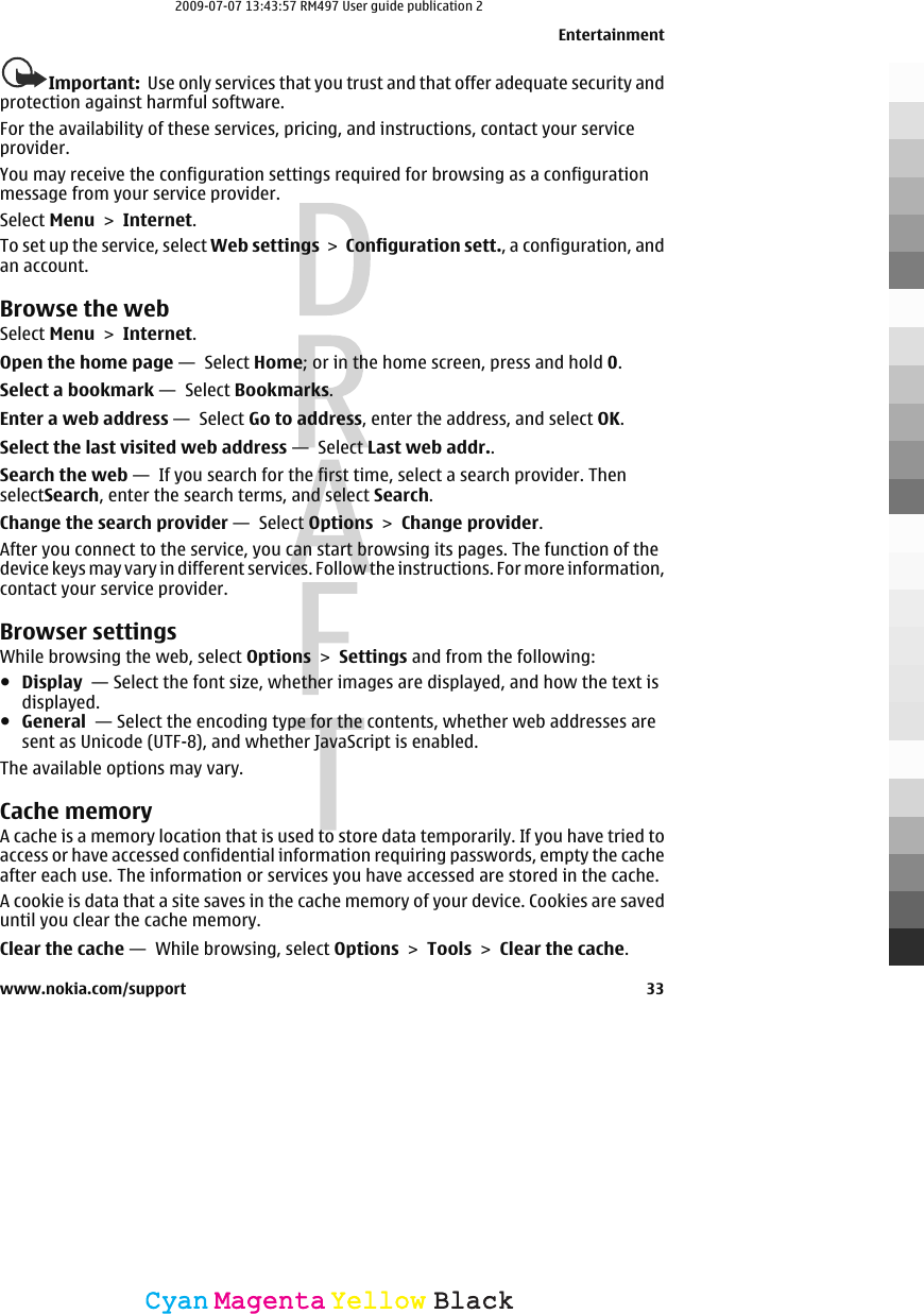 Important:  Use only services that you trust and that offer adequate security andprotection against harmful software.For the availability of these services, pricing, and instructions, contact your serviceprovider.You may receive the configuration settings required for browsing as a configurationmessage from your service provider.Select Menu &gt; Internet.To set up the service, select Web settings &gt; Configuration sett., a configuration, andan account.Browse the webSelect Menu &gt; Internet.Open the home page —  Select Home; or in the home screen, press and hold 0.Select a bookmark —  Select Bookmarks.Enter a web address —  Select Go to address, enter the address, and select OK.Select the last visited web address —  Select Last web addr..Search the web —  If you search for the first time, select a search provider. ThenselectSearch, enter the search terms, and select Search.Change the search provider —  Select Options &gt; Change provider.After you connect to the service, you can start browsing its pages. The function of thedevice keys may vary in different services. Follow the instructions. For more information,contact your service provider.Browser settingsWhile browsing the web, select Options &gt; Settings and from the following:●Display  — Select the font size, whether images are displayed, and how the text isdisplayed.●General  — Select the encoding type for the contents, whether web addresses aresent as Unicode (UTF-8), and whether JavaScript is enabled.The available options may vary.Cache memoryA cache is a memory location that is used to store data temporarily. If you have tried toaccess or have accessed confidential information requiring passwords, empty the cacheafter each use. The information or services you have accessed are stored in the cache.A cookie is data that a site saves in the cache memory of your device. Cookies are saveduntil you clear the cache memory.Clear the cache —  While browsing, select Options &gt; Tools &gt; Clear the cache.Entertainmentwww.nokia.com/support 33CyanCyanMagentaMagentaYellowYellowBlackBlack2009-07-07 13:43:57 RM497 User guide publication 2