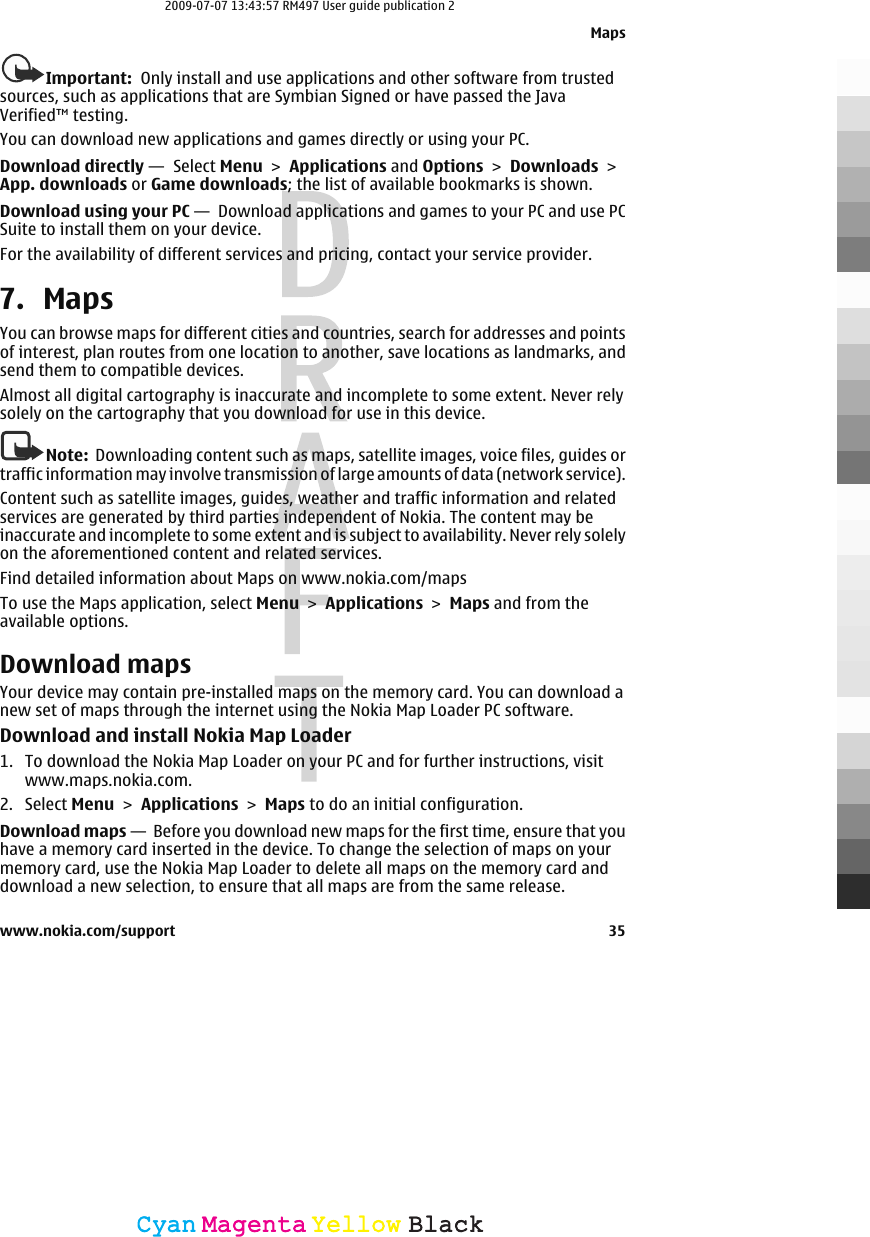 Important:  Only install and use applications and other software from trustedsources, such as applications that are Symbian Signed or have passed the JavaVerified™ testing.You can download new applications and games directly or using your PC.Download directly —  Select Menu &gt; Applications and Options &gt; Downloads &gt;App. downloads or Game downloads; the list of available bookmarks is shown.Download using your PC —  Download applications and games to your PC and use PCSuite to install them on your device.For the availability of different services and pricing, contact your service provider.7. MapsYou can browse maps for different cities and countries, search for addresses and pointsof interest, plan routes from one location to another, save locations as landmarks, andsend them to compatible devices.Almost all digital cartography is inaccurate and incomplete to some extent. Never relysolely on the cartography that you download for use in this device.Note:  Downloading content such as maps, satellite images, voice files, guides ortraffic information may involve transmission of large amounts of data (network service).Content such as satellite images, guides, weather and traffic information and relatedservices are generated by third parties independent of Nokia. The content may beinaccurate and incomplete to some extent and is subject to availability. Never rely solelyon the aforementioned content and related services.Find detailed information about Maps on www.nokia.com/mapsTo use the Maps application, select Menu &gt; Applications &gt; Maps and from theavailable options.Download mapsYour device may contain pre-installed maps on the memory card. You can download anew set of maps through the internet using the Nokia Map Loader PC software.Download and install Nokia Map Loader1. To download the Nokia Map Loader on your PC and for further instructions, visitwww.maps.nokia.com.2. Select Menu &gt; Applications &gt; Maps to do an initial configuration.Download maps —  Before you download new maps for the first time, ensure that youhave a memory card inserted in the device. To change the selection of maps on yourmemory card, use the Nokia Map Loader to delete all maps on the memory card anddownload a new selection, to ensure that all maps are from the same release.Mapswww.nokia.com/support 35CyanCyanMagentaMagentaYellowYellowBlackBlack2009-07-07 13:43:57 RM497 User guide publication 2